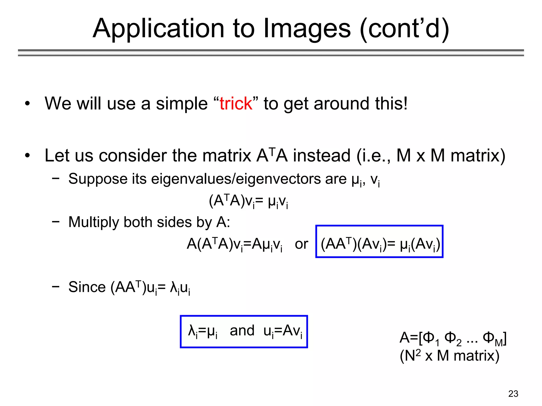 Application to Images (cont’d)
• We will use a simple “trick” to get around this!
• Let us consider the matrix ATA instead (i.e., M x M matrix)
− Suppose its eigenvalues/eigenvectors are μi, vi
(ATA)vi= μivi
− Multiply both sides by A:
A(ATA)vi=Aμivi or (AAT)(Avi)= μi(Avi)
− Since (AAT)ui= λiui
λi=μi and ui=Avi
23
A=[Φ1 Φ2 ... ΦΜ]
(N2 x M matrix)
 