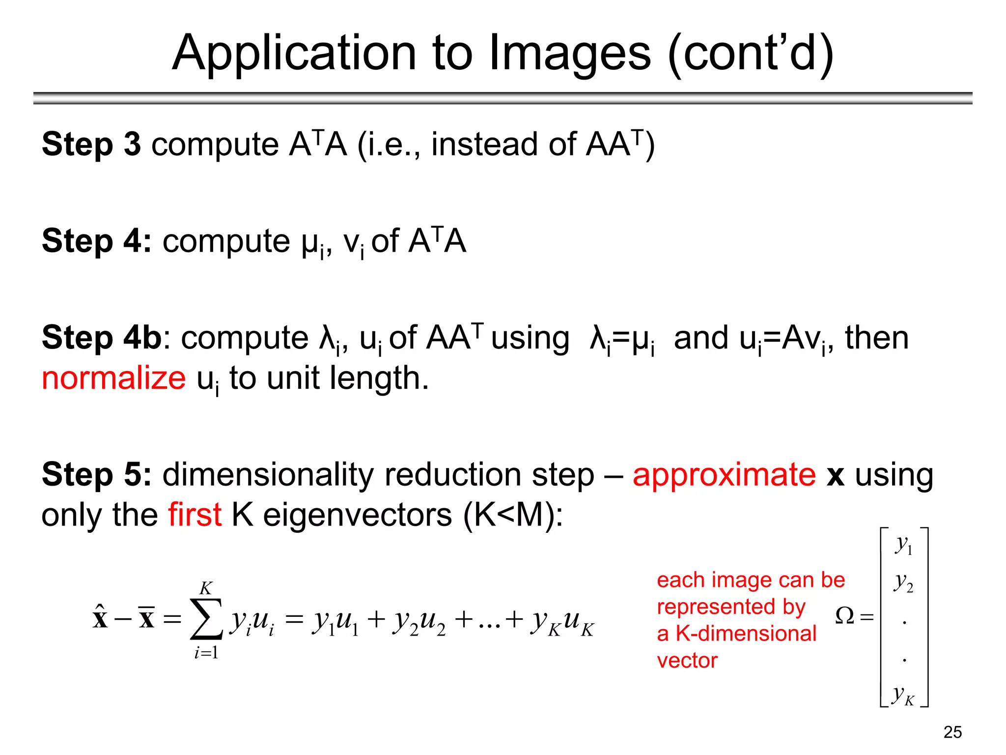 Application to Images (cont’d)
Step 3 compute ATA (i.e., instead of AAT)
Step 4: compute μi, vi of ATA
Step 4b: compute λi, ui of AAT using λi=μi and ui=Avi, then
normalize ui to unit length.
Step 5: dimensionality reduction step – approximate x using
only the first K eigenvectors (K<M):
25
1 1 2 2
1
ˆ ...
K
i i K K
i
y u y u y u y u

     

x x
1
2
.
.
K
y
y
y
 
 
 
 
 
 
 
 
 
each image can be
represented by
a K-dimensional
vector
 