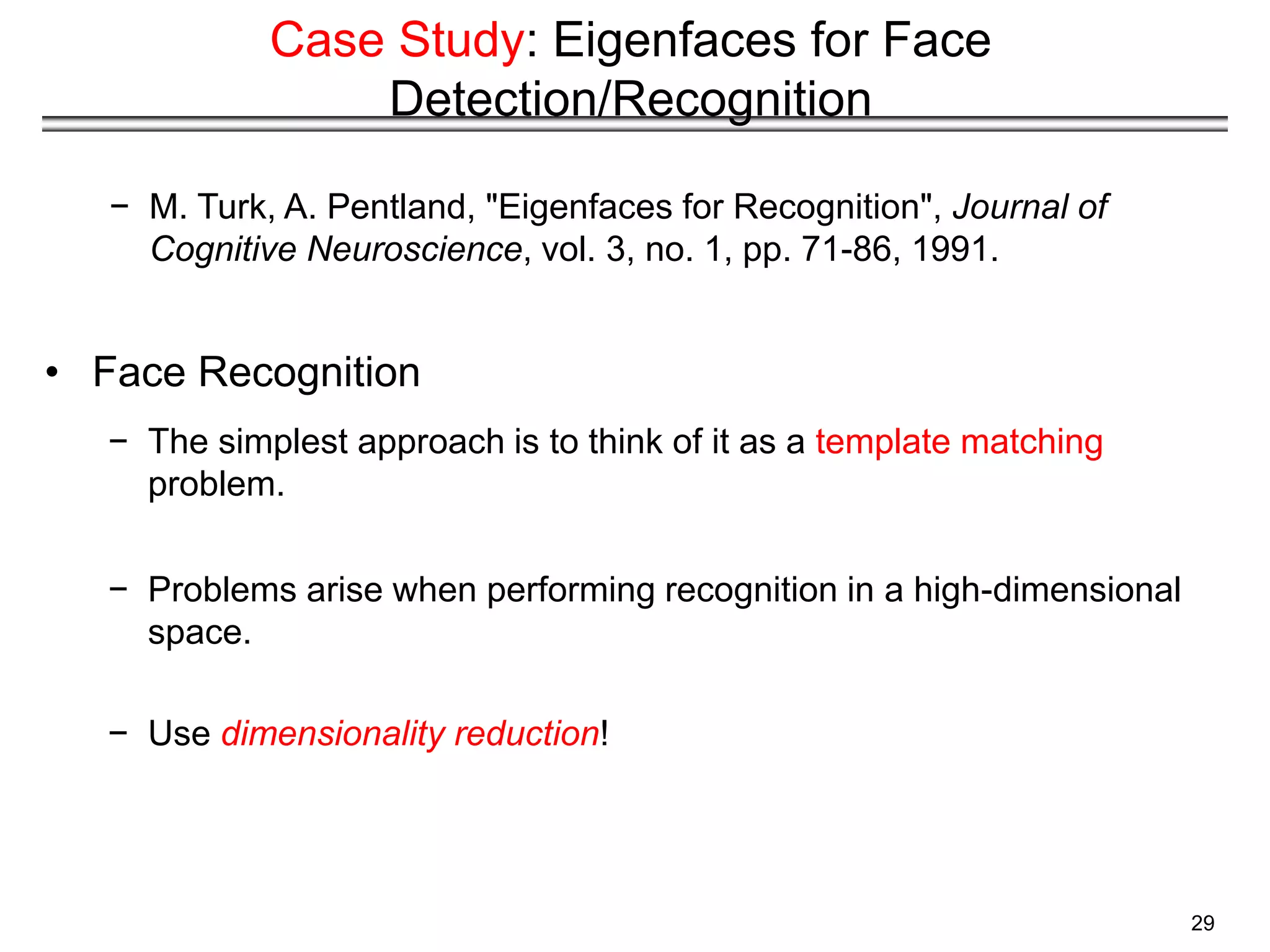 29
Case Study: Eigenfaces for Face
Detection/Recognition
− M. Turk, A. Pentland, "Eigenfaces for Recognition", Journal of
Cognitive Neuroscience, vol. 3, no. 1, pp. 71-86, 1991.
• Face Recognition
− The simplest approach is to think of it as a template matching
problem.
− Problems arise when performing recognition in a high-dimensional
space.
− Use dimensionality reduction!
 