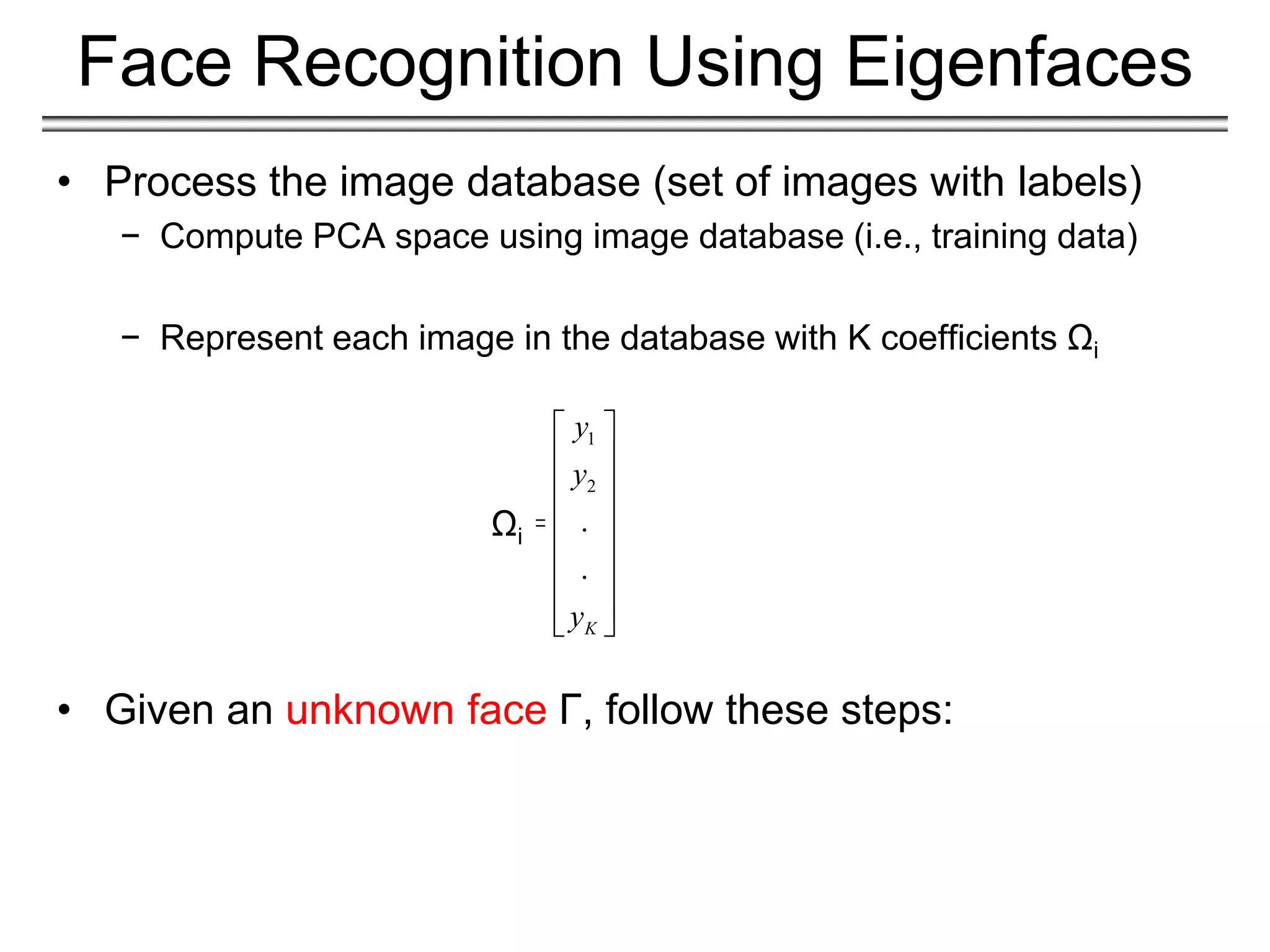 • Process the image database (set of images with labels)
− Compute PCA space using image database (i.e., training data)
− Represent each image in the database with K coefficients Ωi
• Given an unknown face Γ, follow these steps:
Face Recognition Using Eigenfaces
1
2
.
.
K
y
y
y
 
 
 
 
 
 
 
 
 
Ωi
 