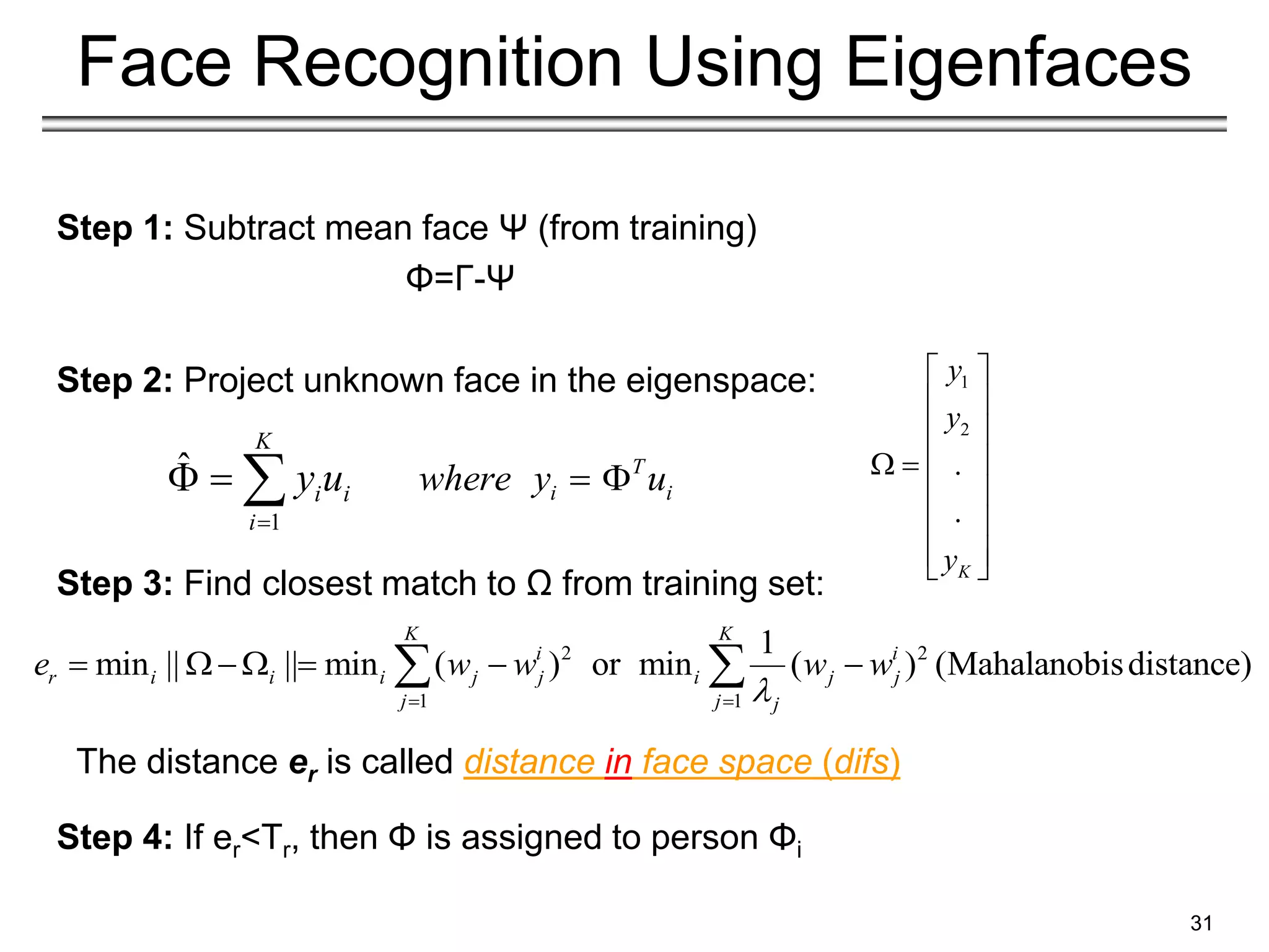 Step 1: Subtract mean face Ψ (from training)
Φ=Γ-Ψ
Step 2: Project unknown face in the eigenspace:
Step 3: Find closest match to Ω from training set:
Step 4: If er<Tr, then Φ is assigned to person Φi
31
Face Recognition Using Eigenfaces
2 2
1 1
1
min || || min ( ) or min ( ) (Mahalanobisdistance)
K K
i i
r i i i j j i j j
j j j
e w w w w

 
     
 
The distance er is called distance in face space (difs)
T
i i
where y u
 
1
2
.
.
K
y
y
y
 
 
 
 
 
 
 
 
 
1
ˆ
K
i i
i
y u

  
 