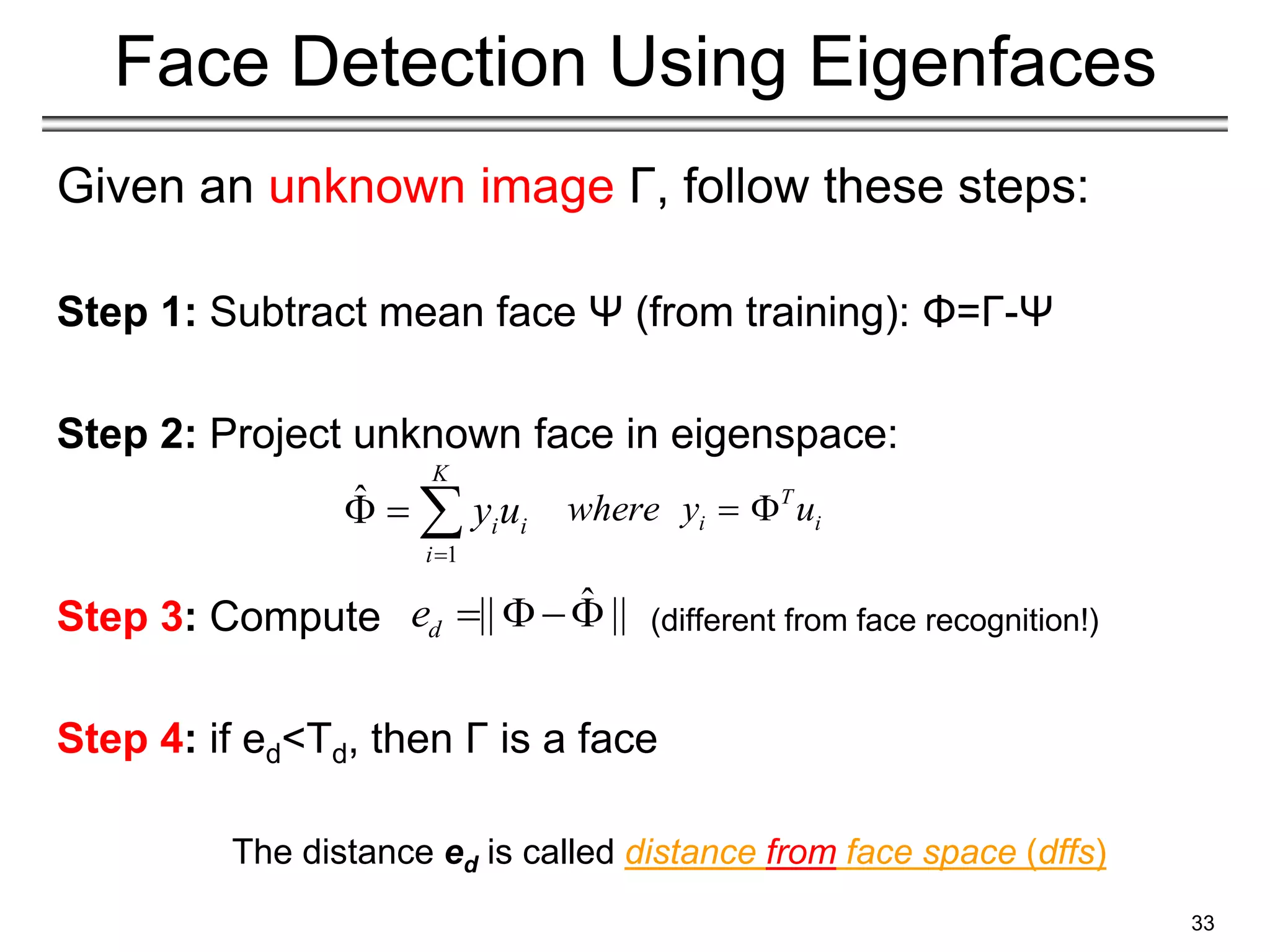 Given an unknown image Γ, follow these steps:
Step 1: Subtract mean face Ψ (from training): Φ=Γ-Ψ
Step 2: Project unknown face in eigenspace:
Step 3: Compute (different from face recognition!)
Step 4: if ed<Td, then Γ is a face
33
Face Detection Using Eigenfaces
The distance ed is called distance from face space (dffs)
T
i i
where y u
 
1
ˆ
K
i i
i
y u

  
ˆ
|| ||
d
e   
 