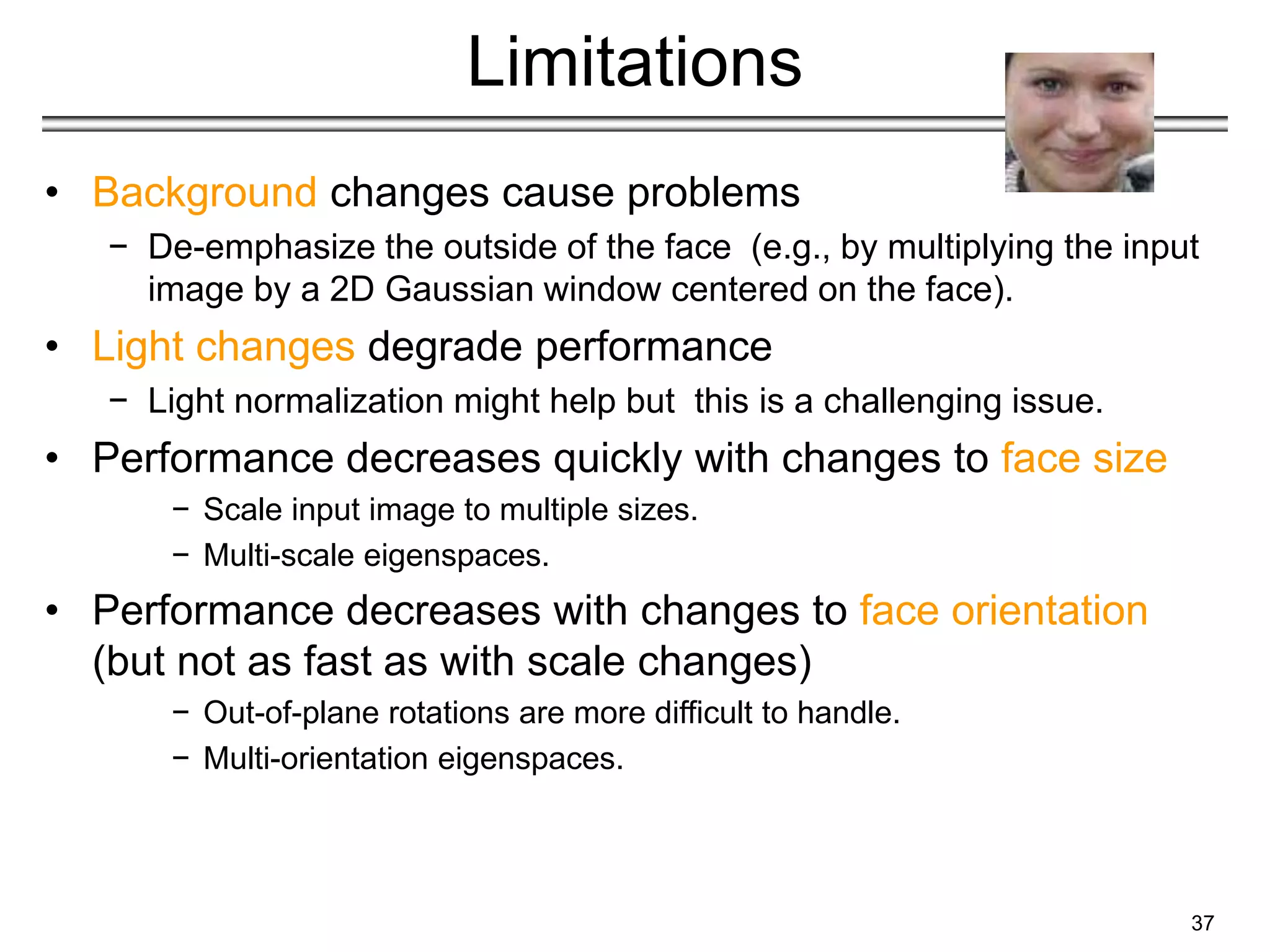 37
Limitations
• Background changes cause problems
− De-emphasize the outside of the face (e.g., by multiplying the input
image by a 2D Gaussian window centered on the face).
• Light changes degrade performance
− Light normalization might help but this is a challenging issue.
• Performance decreases quickly with changes to face size
− Scale input image to multiple sizes.
− Multi-scale eigenspaces.
• Performance decreases with changes to face orientation
(but not as fast as with scale changes)
− Out-of-plane rotations are more difficult to handle.
− Multi-orientation eigenspaces.
 