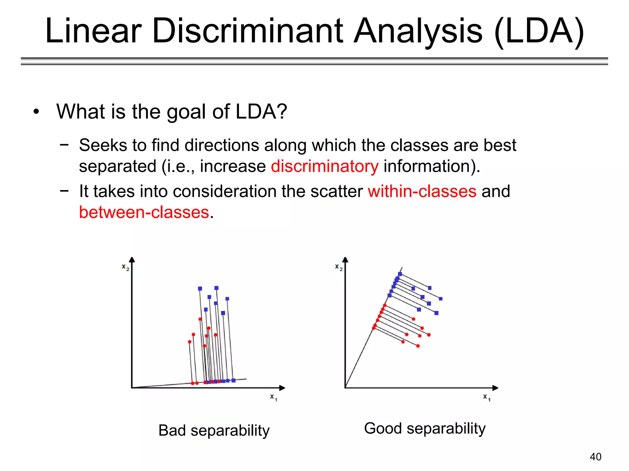 40
Linear Discriminant Analysis (LDA)
• What is the goal of LDA?
− Seeks to find directions along which the classes are best
separated (i.e., increase discriminatory information).
− It takes into consideration the scatter within-classes and
between-classes.
Bad separability Good separability
 
