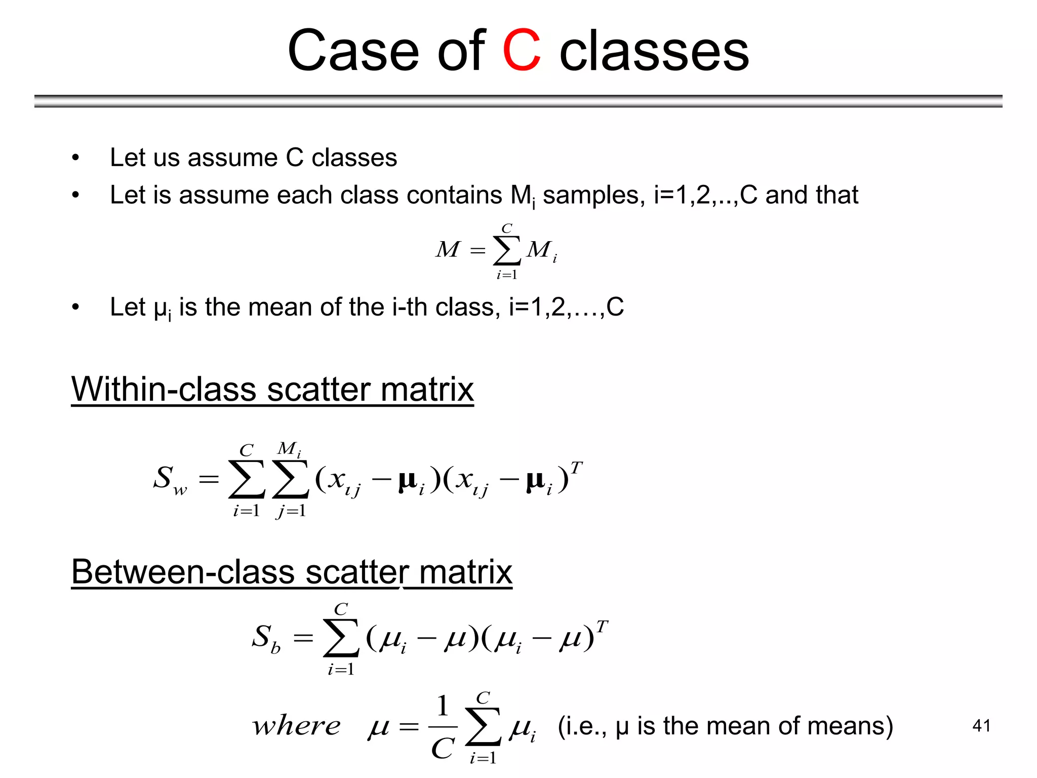 • Let us assume C classes
• Let is assume each class contains Mi samples, i=1,2,..,C and that
• Let μi is the mean of the i-th class, i=1,2,…,C
Within-class scatter matrix
Between-class scatter matrix
41
Case of C classes
1 1
( )( )
i
M
C
T
w j i j i
i j
S x x
 
 
  
 μ μ
1
C
i
i
M M

 
1
1
( )( )
1
C
T
b i i
i
C
i
i
S
where
C
   
 


  


 (i.e., μ is the mean of means)
 
