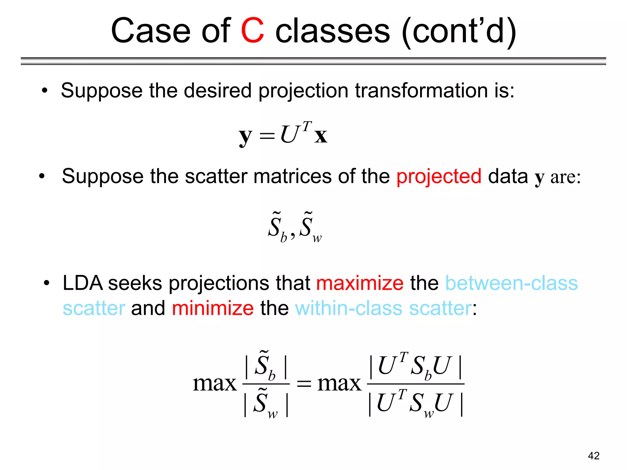 42
Case of C classes (cont’d)
• LDA seeks projections that maximize the between-class
scatter and minimize the within-class scatter:
| | | |
max max
| |
| |
T
b b
T
w
w
S U S U
U S U
S

T
U

y x
,
b w
S S
• Suppose the desired projection transformation is:
• Suppose the scatter matrices of the projected data y are:
 