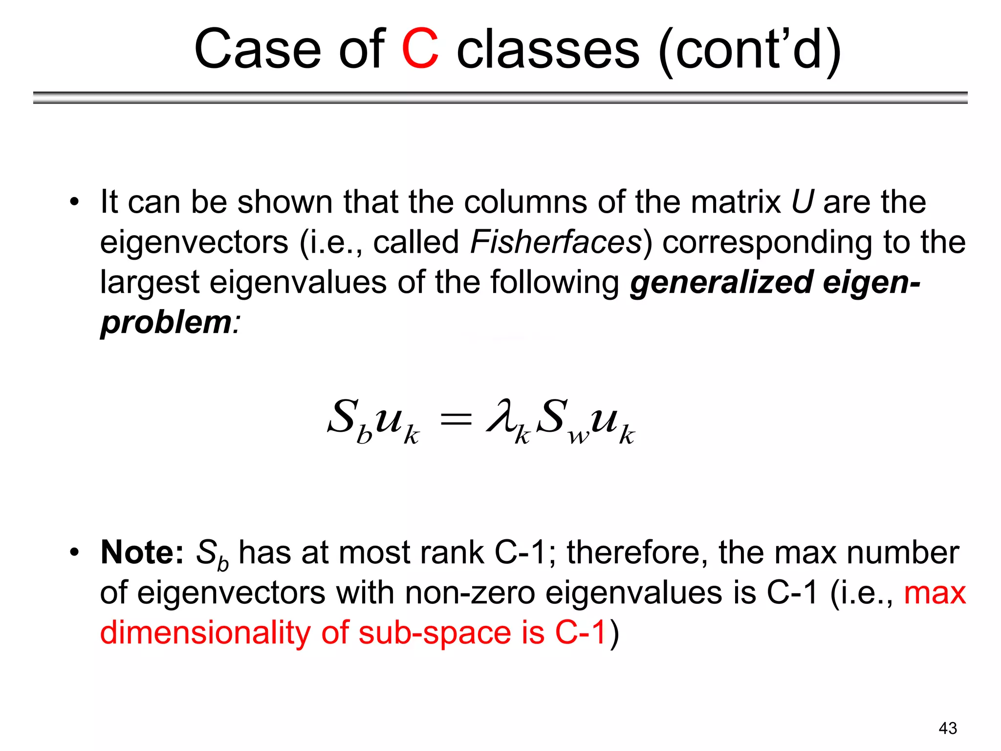 43
Case of C classes (cont’d)
• It can be shown that the columns of the matrix U are the
eigenvectors (i.e., called Fisherfaces) corresponding to the
largest eigenvalues of the following generalized eigen-
problem:
• Note: Sb has at most rank C-1; therefore, the max number
of eigenvectors with non-zero eigenvalues is C-1 (i.e., max
dimensionality of sub-space is C-1)
b k k w k
S u S u


 