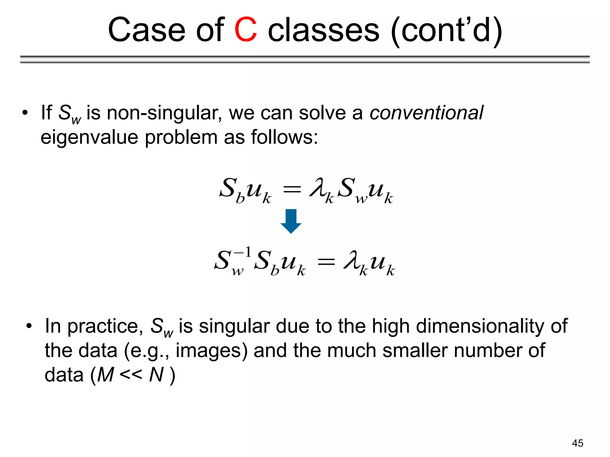 45
Case of C classes (cont’d)
• If Sw is non-singular, we can solve a conventional
eigenvalue problem as follows:
• In practice, Sw is singular due to the high dimensionality of
the data (e.g., images) and the much smaller number of
data (M << N )
1
w b k k k
S S u u



b k k w k
S u S u


 