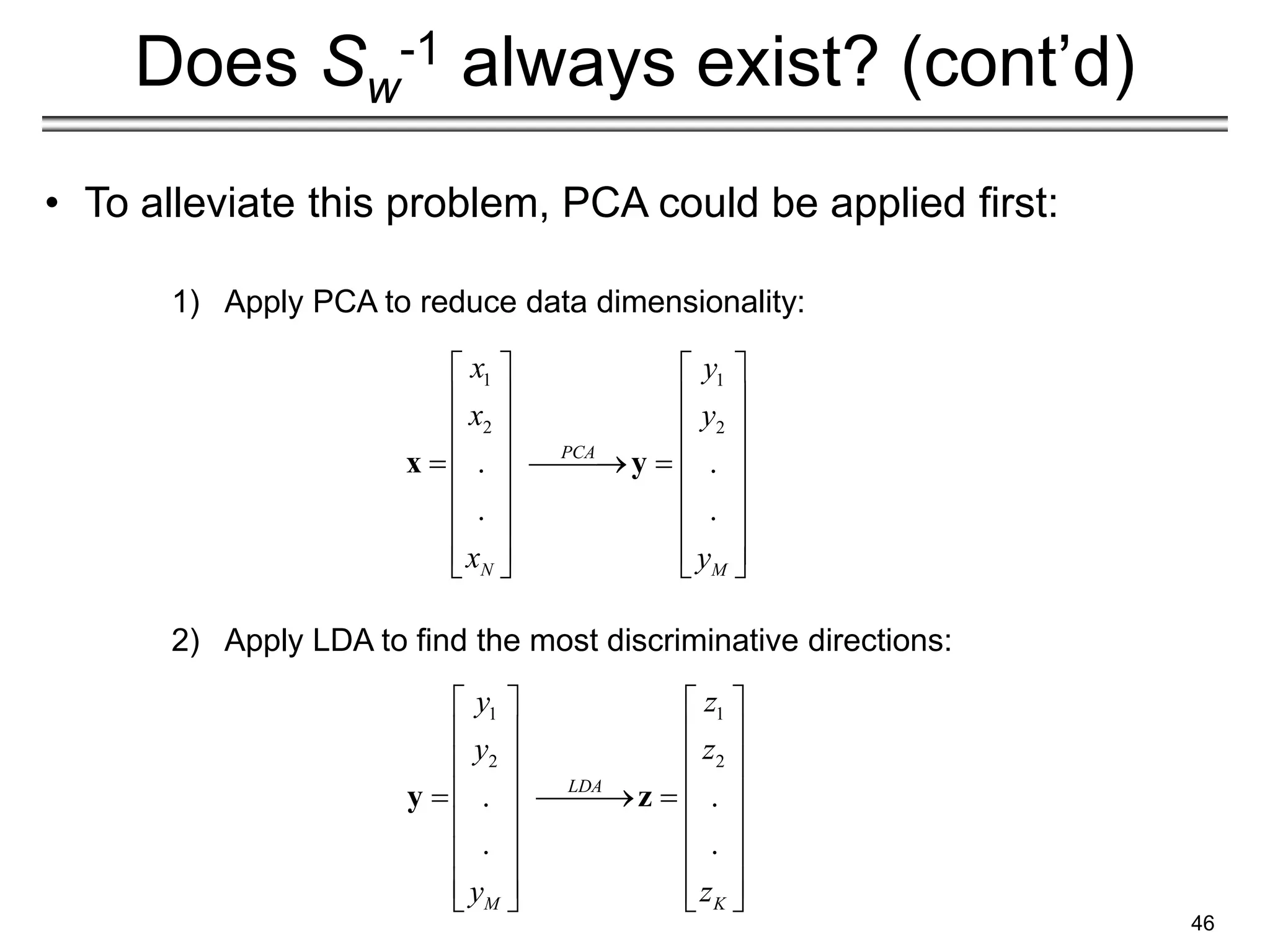 46
Does Sw
-1 always exist? (cont’d)
• To alleviate this problem, PCA could be applied first:
1) Apply PCA to reduce data dimensionality:
2) Apply LDA to find the most discriminative directions:
1 1
2 2
. .
. .
PCA
N M
x y
x y
x y
   
   
   
   
 
 
   
   
   
 
 
x y
1 1
2 2
. .
. .
LDA
M K
y z
y z
y z
   
   
   
   
 
 
   
   
   
   
y z
 