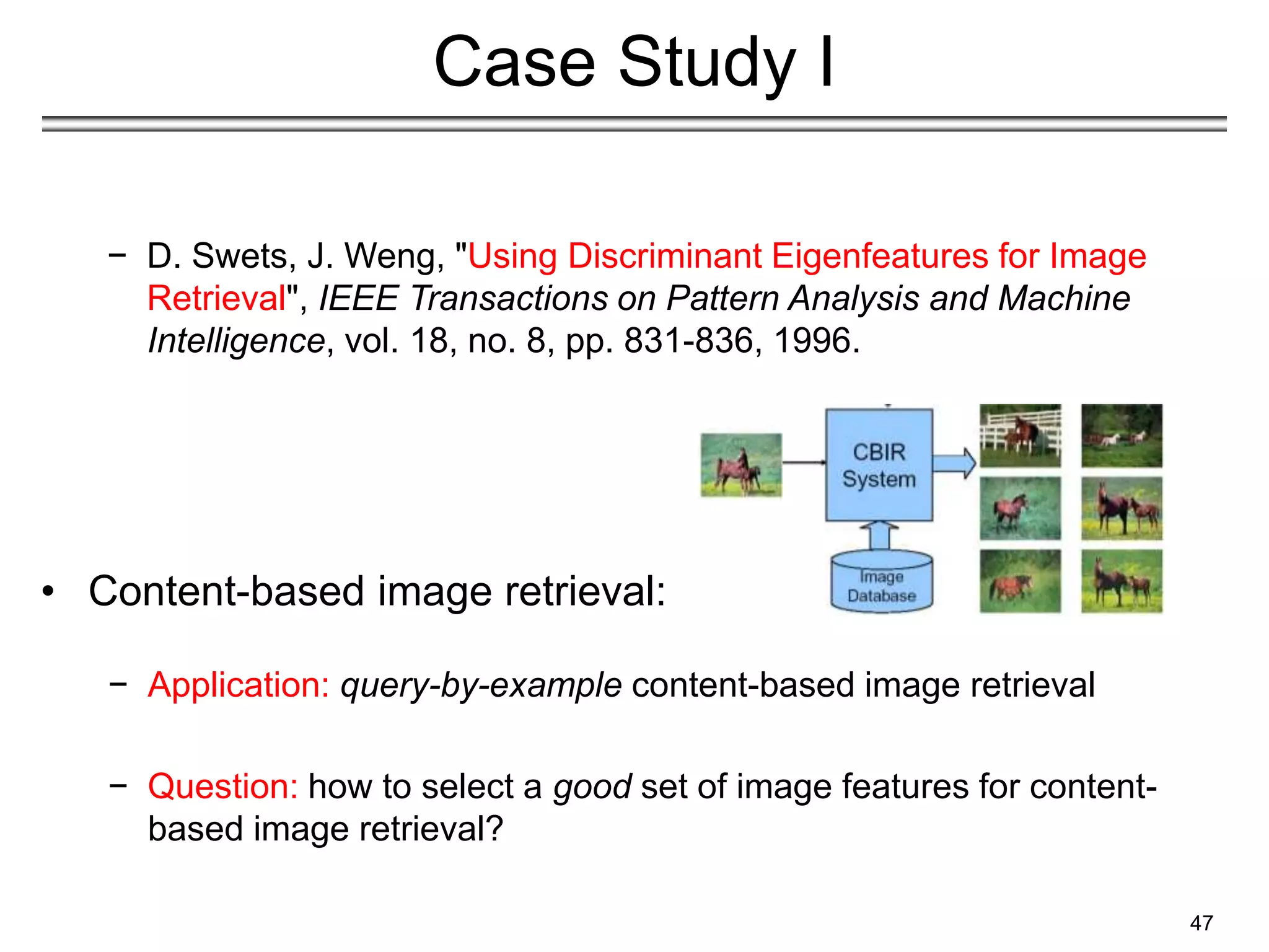 47
Case Study I
− D. Swets, J. Weng, "Using Discriminant Eigenfeatures for Image
Retrieval", IEEE Transactions on Pattern Analysis and Machine
Intelligence, vol. 18, no. 8, pp. 831-836, 1996.
• Content-based image retrieval:
− Application: query-by-example content-based image retrieval
− Question: how to select a good set of image features for content-
based image retrieval?
 