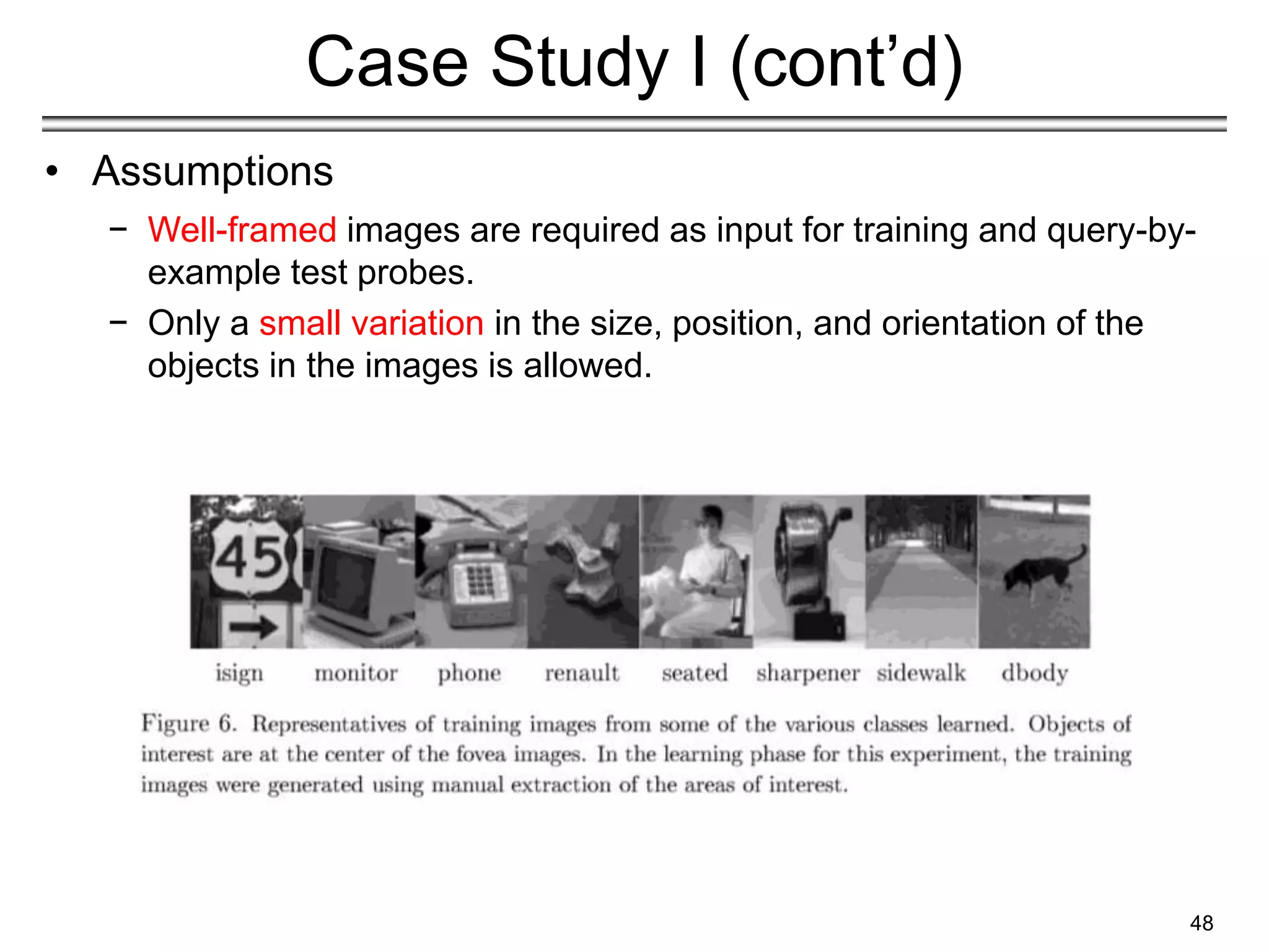 48
Case Study I (cont’d)
• Assumptions
− Well-framed images are required as input for training and query-by-
example test probes.
− Only a small variation in the size, position, and orientation of the
objects in the images is allowed.
 