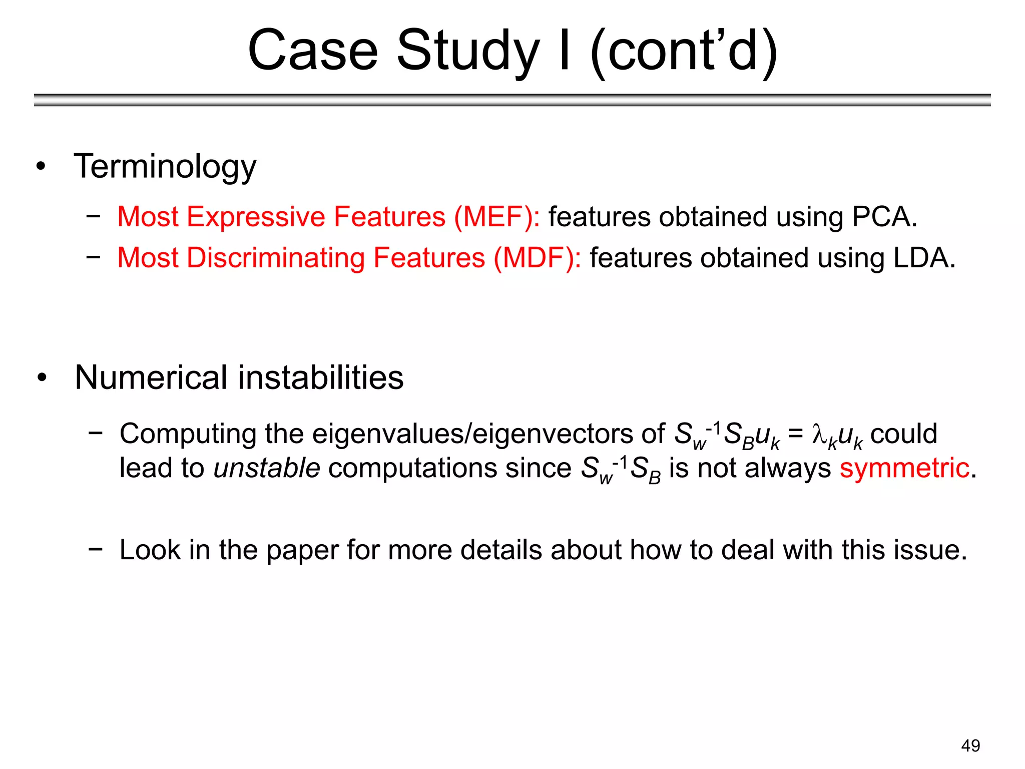 49
Case Study I (cont’d)
• Terminology
− Most Expressive Features (MEF): features obtained using PCA.
− Most Discriminating Features (MDF): features obtained using LDA.
• Numerical instabilities
− Computing the eigenvalues/eigenvectors of Sw
-1SBuk = kuk could
lead to unstable computations since Sw
-1SB is not always symmetric.
− Look in the paper for more details about how to deal with this issue.
 