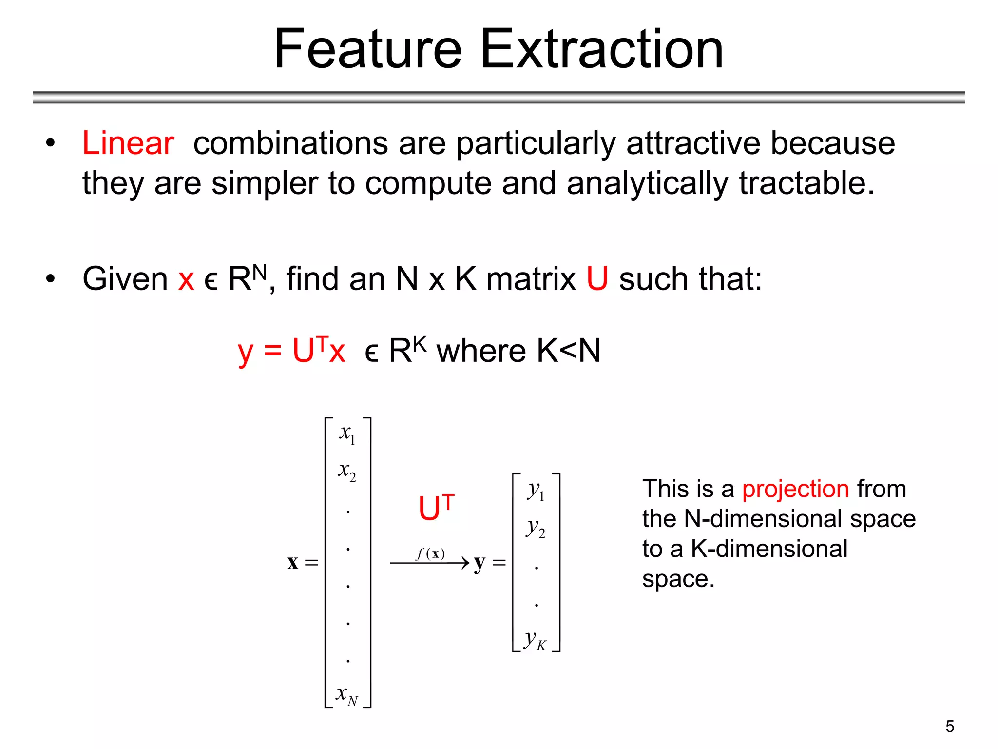 1
2
1
2
( )
.
.
.
.
.
.
.
f
K
N
x
x
y
y
y
x
 
 
   
   
   
   
 
 
   
   
   
 
 
 
 
 
x
x y
Feature Extraction
• Linear combinations are particularly attractive because
they are simpler to compute and analytically tractable.
• Given x ϵ RN, find an N x K matrix U such that:
y = UTx ϵ RK where K<N
5
UT
This is a projection from
the N-dimensional space
to a K-dimensional
space.
 