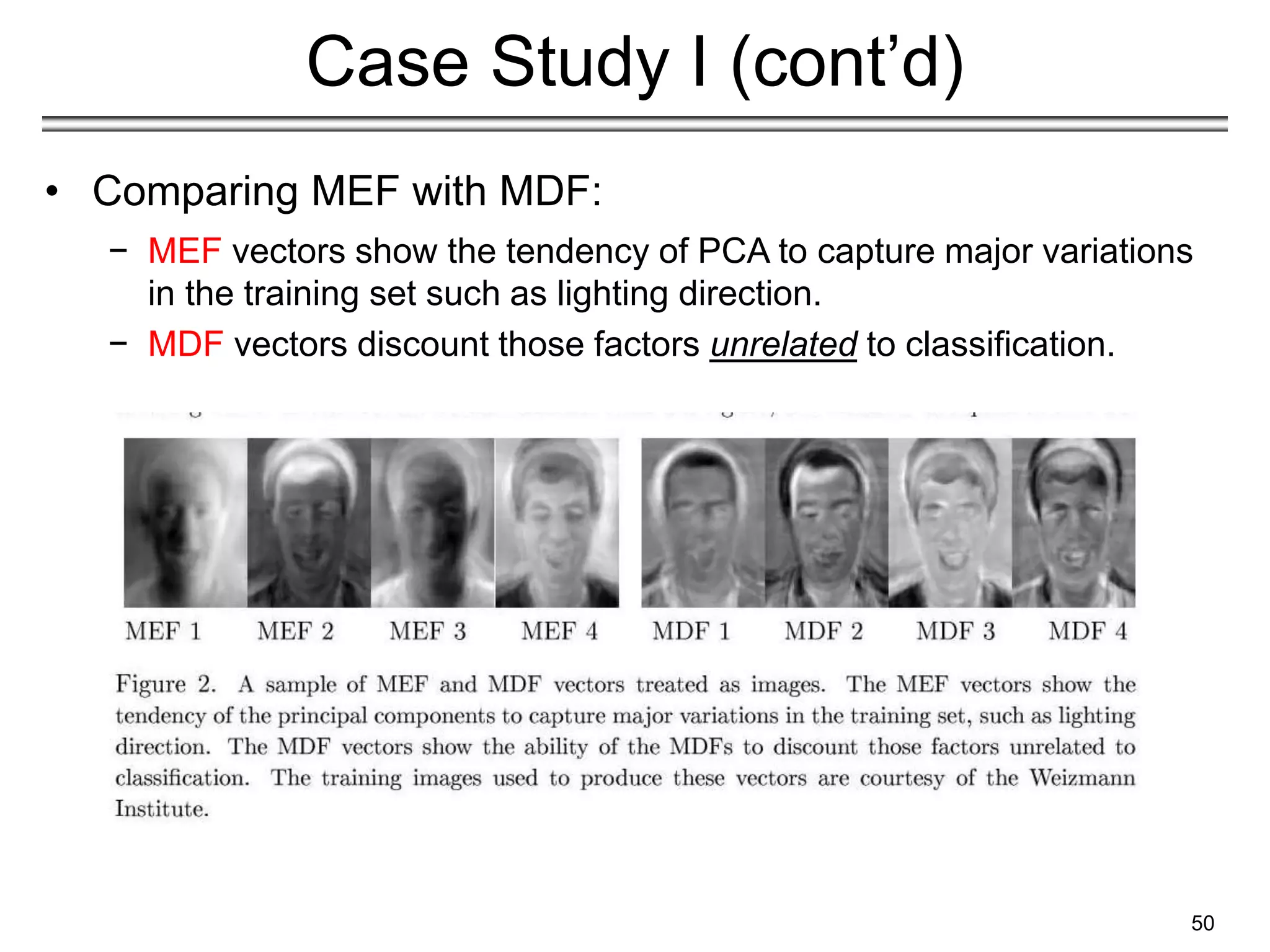 50
Case Study I (cont’d)
• Comparing MEF with MDF:
− MEF vectors show the tendency of PCA to capture major variations
in the training set such as lighting direction.
− MDF vectors discount those factors unrelated to classification.
 