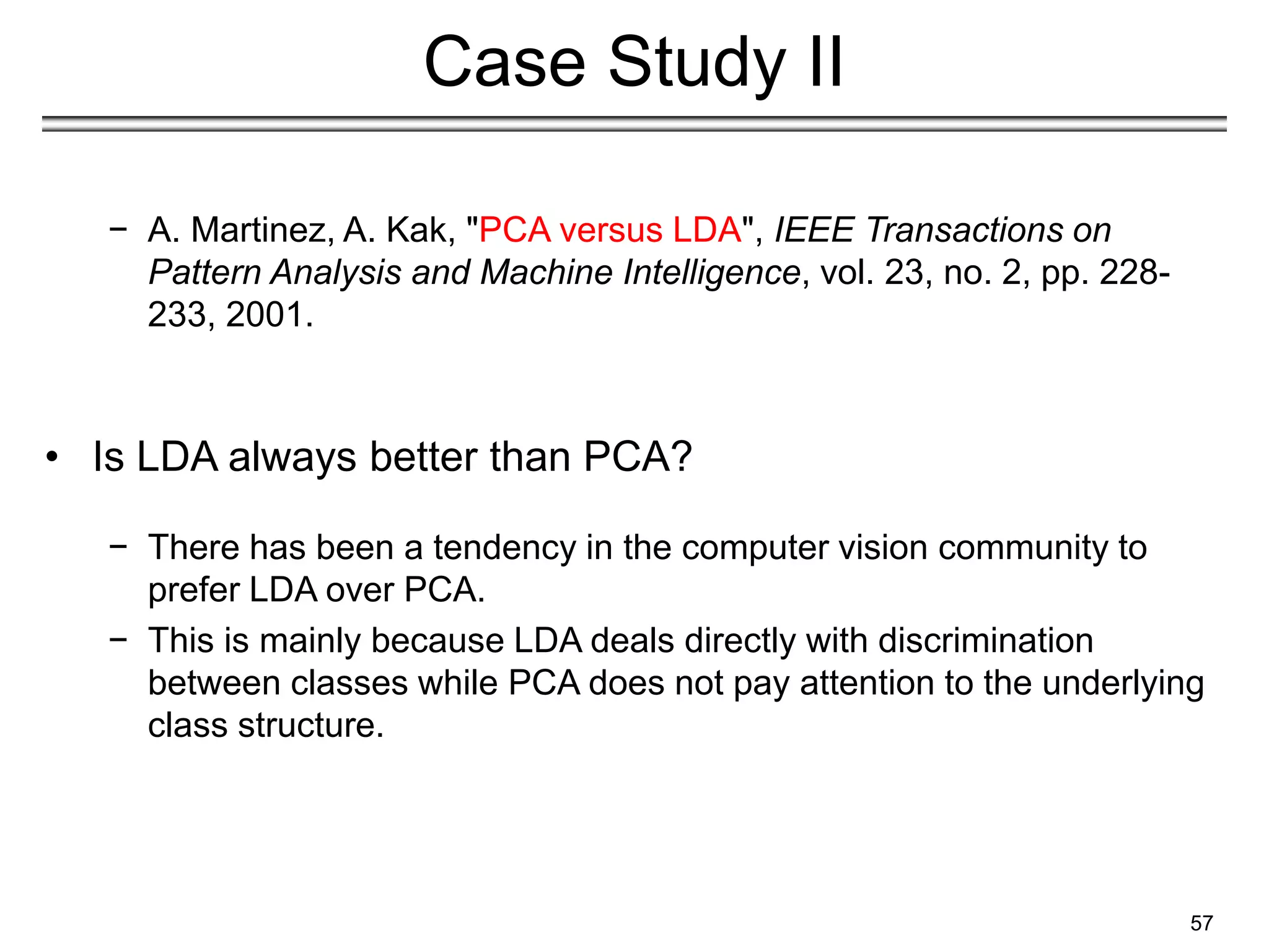 57
Case Study II
− A. Martinez, A. Kak, "PCA versus LDA", IEEE Transactions on
Pattern Analysis and Machine Intelligence, vol. 23, no. 2, pp. 228-
233, 2001.
• Is LDA always better than PCA?
− There has been a tendency in the computer vision community to
prefer LDA over PCA.
− This is mainly because LDA deals directly with discrimination
between classes while PCA does not pay attention to the underlying
class structure.
 