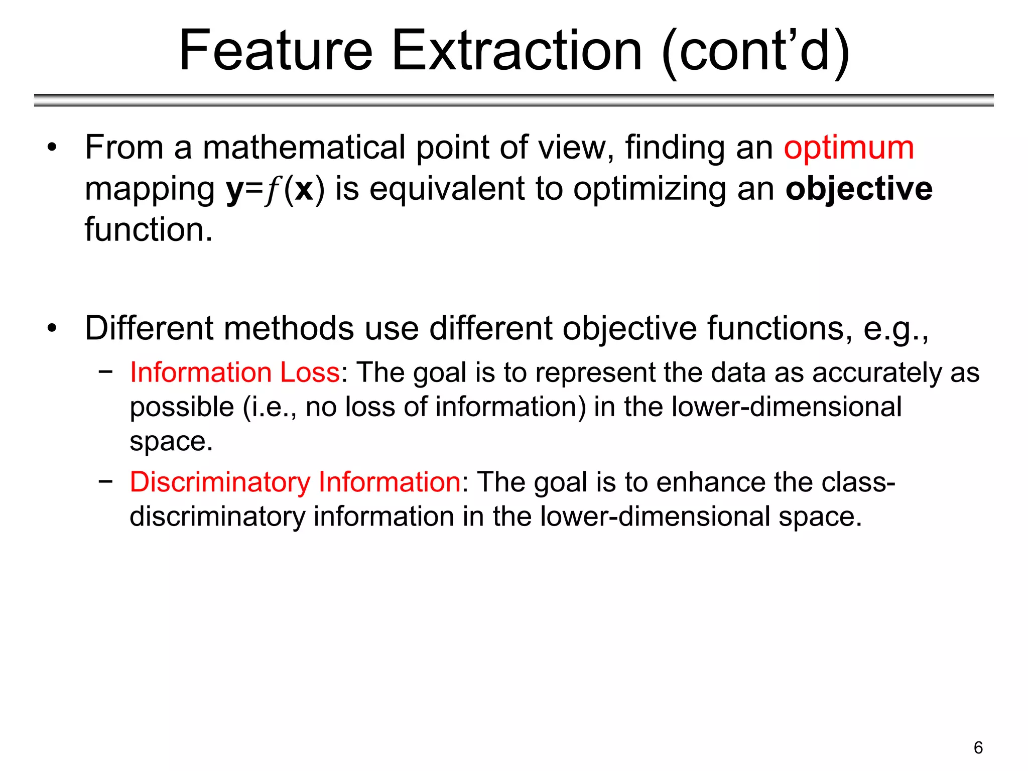 Feature Extraction (cont’d)
• From a mathematical point of view, finding an optimum
mapping y=𝑓(x) is equivalent to optimizing an objective
function.
• Different methods use different objective functions, e.g.,
− Information Loss: The goal is to represent the data as accurately as
possible (i.e., no loss of information) in the lower-dimensional
space.
− Discriminatory Information: The goal is to enhance the class-
discriminatory information in the lower-dimensional space.
6
 