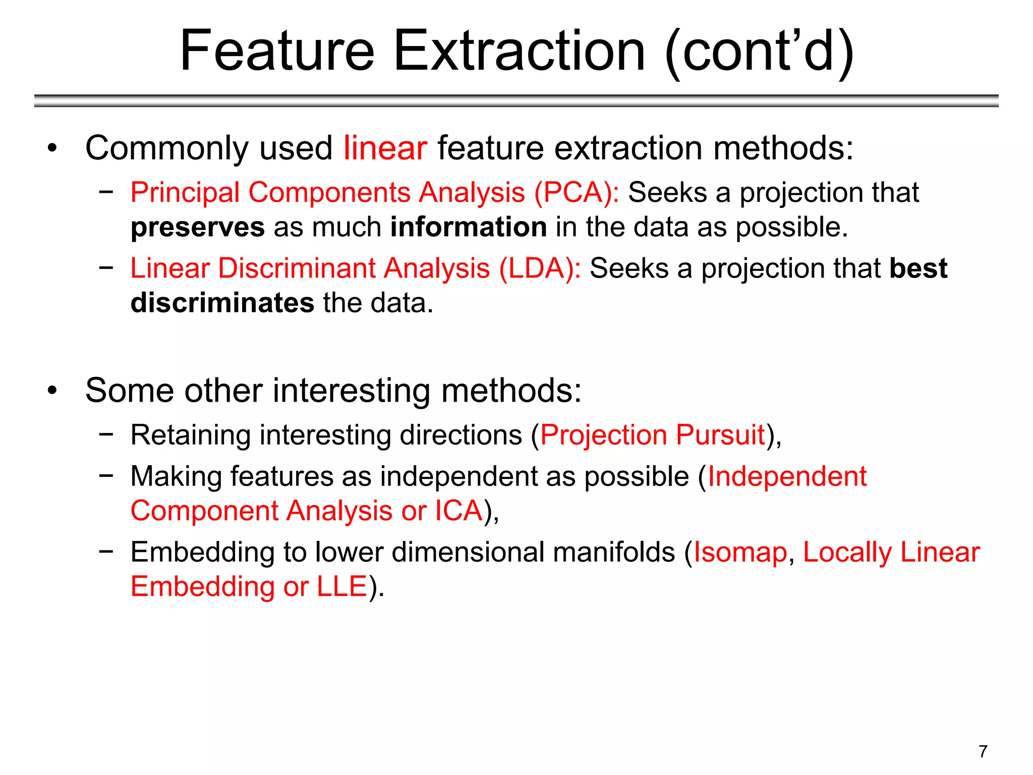 Feature Extraction (cont’d)
• Commonly used linear feature extraction methods:
− Principal Components Analysis (PCA): Seeks a projection that
preserves as much information in the data as possible.
− Linear Discriminant Analysis (LDA): Seeks a projection that best
discriminates the data.
• Some other interesting methods:
− Retaining interesting directions (Projection Pursuit),
− Making features as independent as possible (Independent
Component Analysis or ICA),
− Embedding to lower dimensional manifolds (Isomap, Locally Linear
Embedding or LLE).
7
 