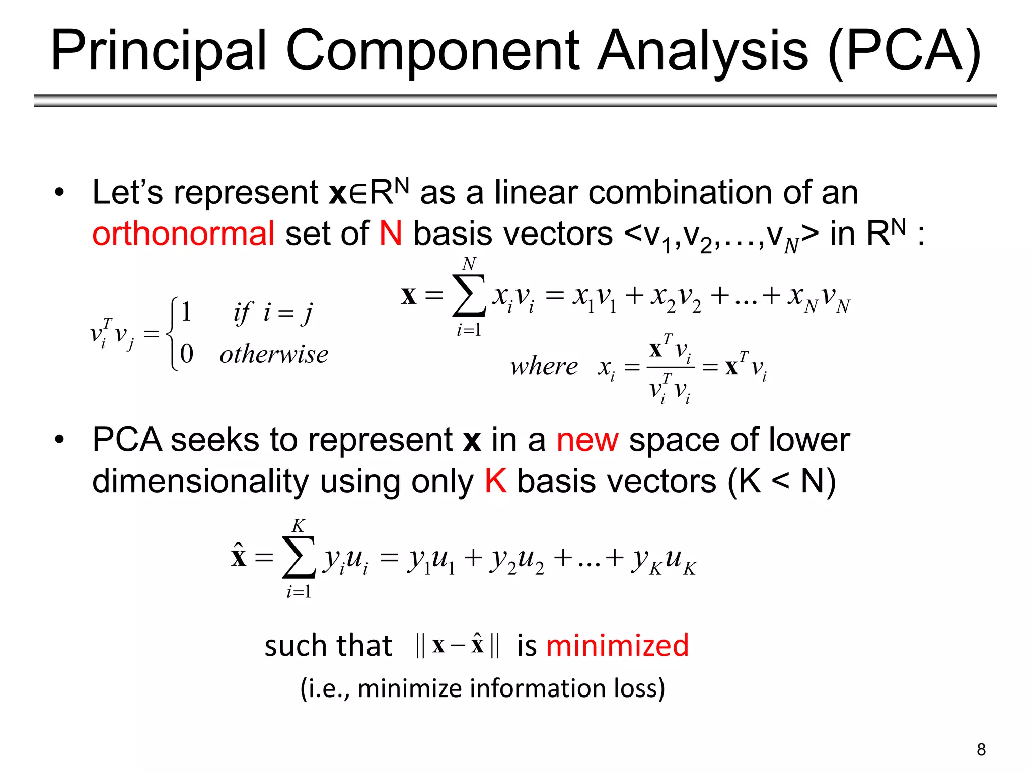 8
Principal Component Analysis (PCA)
• Let’s represent x∈RN as a linear combination of an
orthonormal set of N basis vectors <v1,v2,…,v𝑁> in RN :
• PCA seeks to represent x in a new space of lower
dimensionality using only K basis vectors (K < N)
such that is minimized
(i.e., minimize information loss)
1 1 2 2
1
...
N
i i N N
i
x v x v x v x v

    

x
1
0
T
i j
if i j
v v
otherwise


 

T
T
i
i i
T
i i
v
where x v
v v
 
x
x
1 1 2 2
1
ˆ ...
K
i i K K
i
y u y u y u y u

    

x
ˆ
|| ||

x x
 