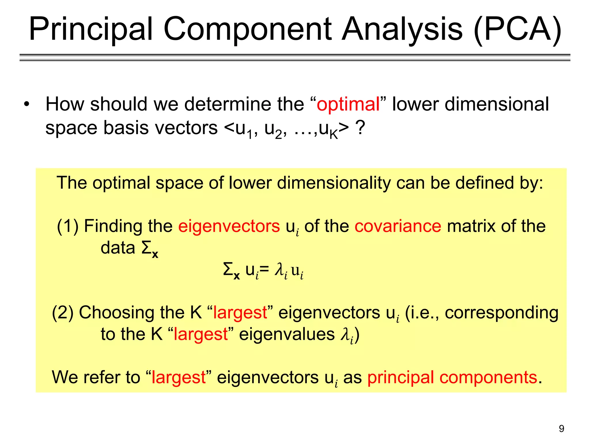 9
Principal Component Analysis (PCA)
• How should we determine the “optimal” lower dimensional
space basis vectors <u1, u2, …,uK> ?
The optimal space of lower dimensionality can be defined by:
(1) Finding the eigenvectors u𝑖 of the covariance matrix of the
data Σx
Σx u𝑖= 𝜆𝑖 u𝑖
(2) Choosing the K “largest” eigenvectors u𝑖 (i.e., corresponding
to the K “largest” eigenvalues 𝜆𝑖)
We refer to “largest” eigenvectors u𝑖 as principal components.
 