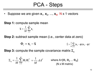 • Suppose we are given x1, x2, ..., xM N x 1 vectors
Step 1: compute sample mean
Step 2: subtract sample mean (i.e., center data at zero)
Step 3: compute the sample covariance matrix Σx
where A=[Φ1 Φ2 ... ΦΜ]
(N x M matrix)
10
PCA - Steps
1
1 M
i
i
M 
 
x x
Φi i
 
x x
1
1 M
T
i i
i
M 
   

x
1
1
ˆ ˆ ˆ
( )( )
n
t
k k
k
n 
   
 x μ x μ
1 T
AA
M

 