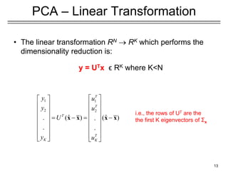 13
PCA – Linear Transformation
• The linear transformation RN  RK which performs the
dimensionality reduction is:
y = UTx ϵ RK where K<N
1 1
2 2
ˆ ˆ
( ) ( )
. .
. .
T
T
T
T
K K
y u
y u
U
y u
 
 
 
 
 
 
 
     
 
 
 
 
 
 
   
x x x x
i.e., the rows of UT are the
the first K eigenvectors of Σx
 