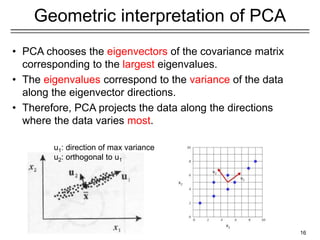 16
Geometric interpretation of PCA
• PCA chooses the eigenvectors of the covariance matrix
corresponding to the largest eigenvalues.
• The eigenvalues correspond to the variance of the data
along the eigenvector directions.
• Therefore, PCA projects the data along the directions
where the data varies most.
u1: direction of max variance
u2: orthogonal to u1
 