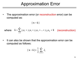 18
Approximation Error
• The approximation error (or reconstruction error) can be
computed as:
• It can also be shown that the approximation error can be
computed as follows:
1
1
ˆ
|| ||
2
N
i
i K

 
  
x x
ˆ
|| ||

x x
1 1 2 2
1
ˆ ...
K
i i K K
i
y u y u y u y u

     

x x (reconstruction)
where
 