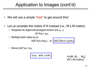 Application to Images (cont’d)
• We will use a simple “trick” to get around this!
• Let us consider the matrix ATA instead (i.e., M x M matrix)
− Suppose its eigenvalues/eigenvectors are μi, vi
(ATA)vi= μivi
− Multiply both sides by A:
A(ATA)vi=Aμivi or (AAT)(Avi)= μi(Avi)
− Since (AAT)ui= λiui
λi=μi and ui=Avi
23
A=[Φ1 Φ2 ... ΦΜ]
(N2 x M matrix)
 