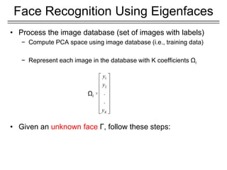 • Process the image database (set of images with labels)
− Compute PCA space using image database (i.e., training data)
− Represent each image in the database with K coefficients Ωi
• Given an unknown face Γ, follow these steps:
Face Recognition Using Eigenfaces
1
2
.
.
K
y
y
y
 
 
 
 
 
 
 
 
 
Ωi
 