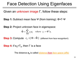 Given an unknown image Γ, follow these steps:
Step 1: Subtract mean face Ψ (from training): Φ=Γ-Ψ
Step 2: Project unknown face in eigenspace:
Step 3: Compute (different from face recognition!)
Step 4: if ed<Td, then Γ is a face
33
Face Detection Using Eigenfaces
The distance ed is called distance from face space (dffs)
T
i i
where y u
 
1
ˆ
K
i i
i
y u

  
ˆ
|| ||
d
e   
 