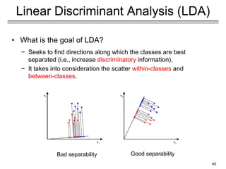 40
Linear Discriminant Analysis (LDA)
• What is the goal of LDA?
− Seeks to find directions along which the classes are best
separated (i.e., increase discriminatory information).
− It takes into consideration the scatter within-classes and
between-classes.
Bad separability Good separability
 