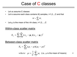 • Let us assume C classes
• Let is assume each class contains Mi samples, i=1,2,..,C and that
• Let μi is the mean of the i-th class, i=1,2,…,C
Within-class scatter matrix
Between-class scatter matrix
41
Case of C classes
1 1
( )( )
i
M
C
T
w j i j i
i j
S x x
 
 
  
 μ μ
1
C
i
i
M M

 
1
1
( )( )
1
C
T
b i i
i
C
i
i
S
where
C
   
 


  


 (i.e., μ is the mean of means)
 