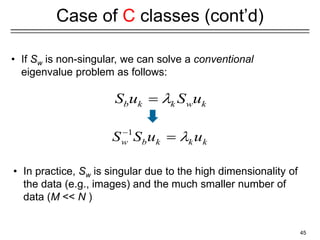 45
Case of C classes (cont’d)
• If Sw is non-singular, we can solve a conventional
eigenvalue problem as follows:
• In practice, Sw is singular due to the high dimensionality of
the data (e.g., images) and the much smaller number of
data (M << N )
1
w b k k k
S S u u



b k k w k
S u S u


 