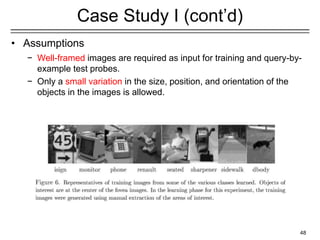 48
Case Study I (cont’d)
• Assumptions
− Well-framed images are required as input for training and query-by-
example test probes.
− Only a small variation in the size, position, and orientation of the
objects in the images is allowed.
 