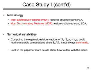 49
Case Study I (cont’d)
• Terminology
− Most Expressive Features (MEF): features obtained using PCA.
− Most Discriminating Features (MDF): features obtained using LDA.
• Numerical instabilities
− Computing the eigenvalues/eigenvectors of Sw
-1SBuk = kuk could
lead to unstable computations since Sw
-1SB is not always symmetric.
− Look in the paper for more details about how to deal with this issue.
 
