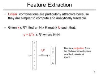 1
2
1
2
( )
.
.
.
.
.
.
.
f
K
N
x
x
y
y
y
x
 
 
   
   
   
   
 
 
   
   
   
 
 
 
 
 
x
x y
Feature Extraction
• Linear combinations are particularly attractive because
they are simpler to compute and analytically tractable.
• Given x ϵ RN, find an N x K matrix U such that:
y = UTx ϵ RK where K<N
5
UT
This is a projection from
the N-dimensional space
to a K-dimensional
space.
 