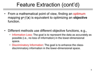 Feature Extraction (cont’d)
• From a mathematical point of view, finding an optimum
mapping y=𝑓(x) is equivalent to optimizing an objective
function.
• Different methods use different objective functions, e.g.,
− Information Loss: The goal is to represent the data as accurately as
possible (i.e., no loss of information) in the lower-dimensional
space.
− Discriminatory Information: The goal is to enhance the class-
discriminatory information in the lower-dimensional space.
6
 