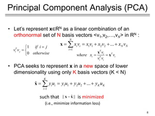 8
Principal Component Analysis (PCA)
• Let’s represent x∈RN as a linear combination of an
orthonormal set of N basis vectors <v1,v2,…,v𝑁> in RN :
• PCA seeks to represent x in a new space of lower
dimensionality using only K basis vectors (K < N)
such that is minimized
(i.e., minimize information loss)
1 1 2 2
1
...
N
i i N N
i
x v x v x v x v

    

x
1
0
T
i j
if i j
v v
otherwise


 

T
T
i
i i
T
i i
v
where x v
v v
 
x
x
1 1 2 2
1
ˆ ...
K
i i K K
i
y u y u y u y u

    

x
ˆ
|| ||

x x
 