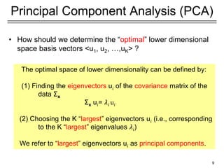 9
Principal Component Analysis (PCA)
• How should we determine the “optimal” lower dimensional
space basis vectors <u1, u2, …,uK> ?
The optimal space of lower dimensionality can be defined by:
(1) Finding the eigenvectors u𝑖 of the covariance matrix of the
data Σx
Σx u𝑖= 𝜆𝑖 u𝑖
(2) Choosing the K “largest” eigenvectors u𝑖 (i.e., corresponding
to the K “largest” eigenvalues 𝜆𝑖)
We refer to “largest” eigenvectors u𝑖 as principal components.
 