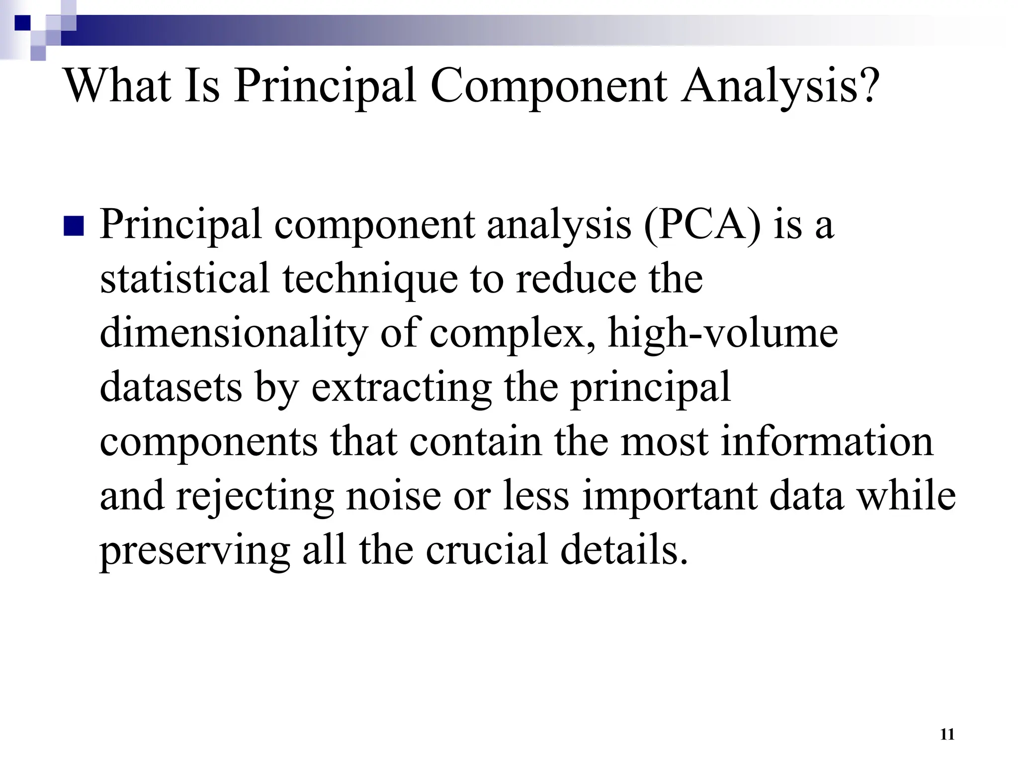 11
What Is Principal Component Analysis?
 Principal component analysis (PCA) is a
statistical technique to reduce the
dimensionality of complex, high-volume
datasets by extracting the principal
components that contain the most information
and rejecting noise or less important data while
preserving all the crucial details.
 