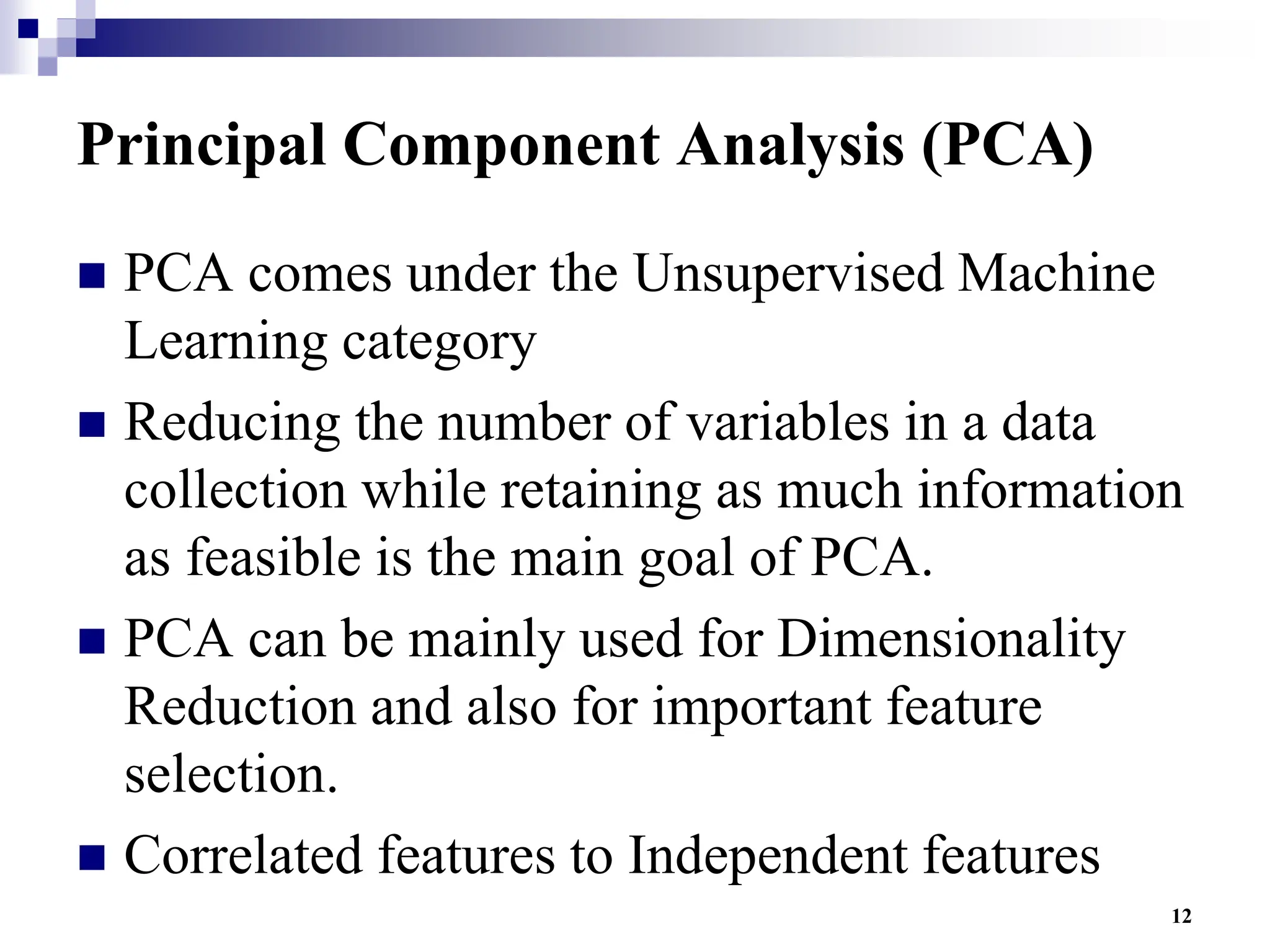 12
Principal Component Analysis (PCA)
 PCA comes under the Unsupervised Machine
Learning category
 Reducing the number of variables in a data
collection while retaining as much information
as feasible is the main goal of PCA.
 PCA can be mainly used for Dimensionality
Reduction and also for important feature
selection.
 Correlated features to Independent features
 