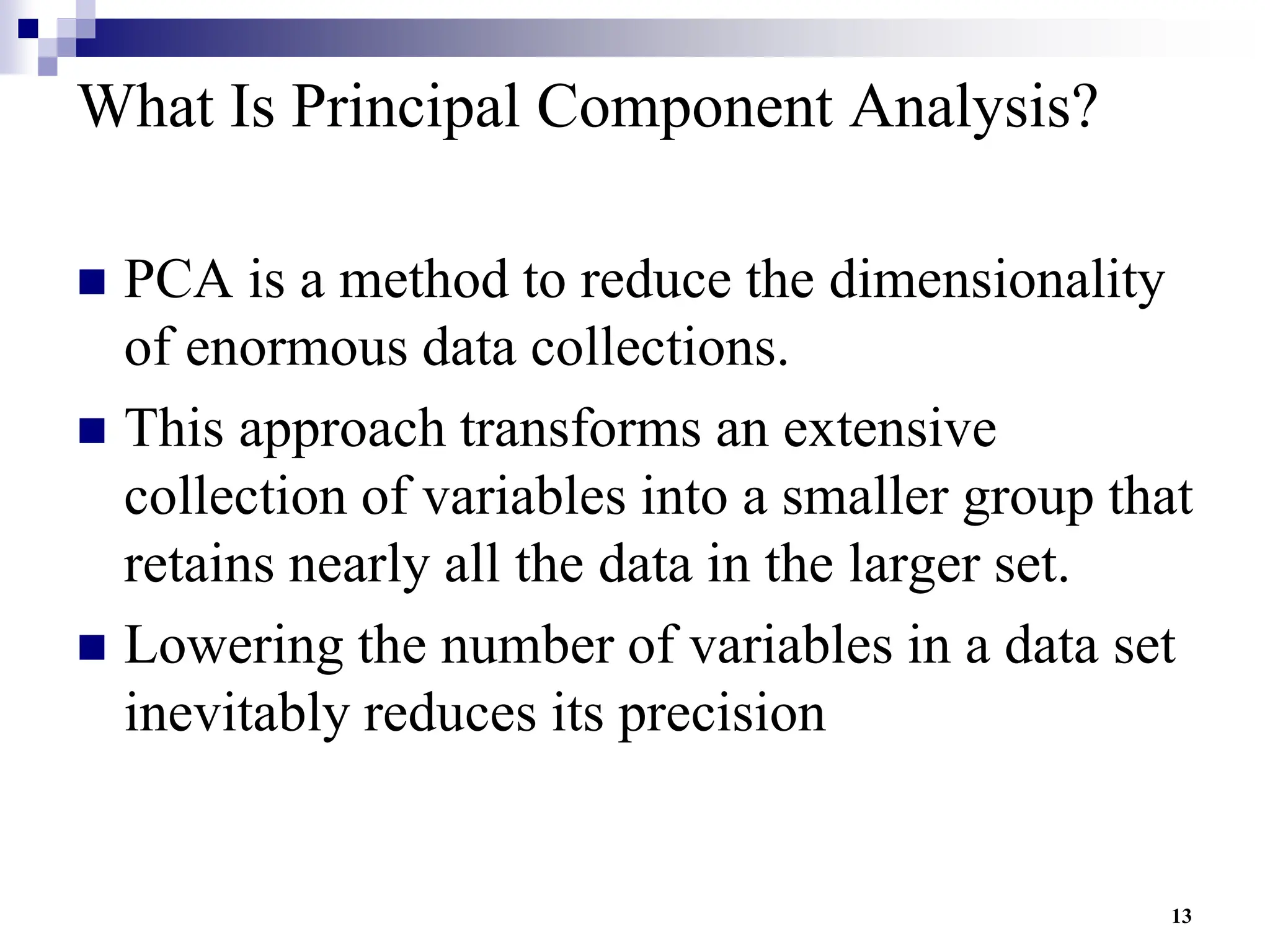 13
What Is Principal Component Analysis?
 PCA is a method to reduce the dimensionality
of enormous data collections.
 This approach transforms an extensive
collection of variables into a smaller group that
retains nearly all the data in the larger set.
 Lowering the number of variables in a data set
inevitably reduces its precision
 