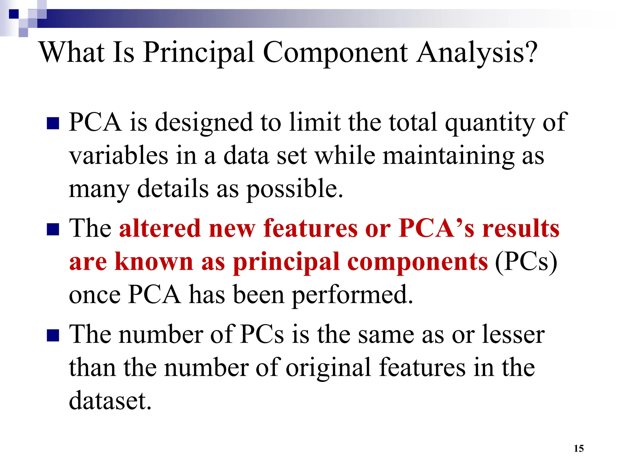 15
What Is Principal Component Analysis?
 PCA is designed to limit the total quantity of
variables in a data set while maintaining as
many details as possible.
 The altered new features or PCA’s results
are known as principal components (PCs)
once PCA has been performed.
 The number of PCs is the same as or lesser
than the number of original features in the
dataset.
 