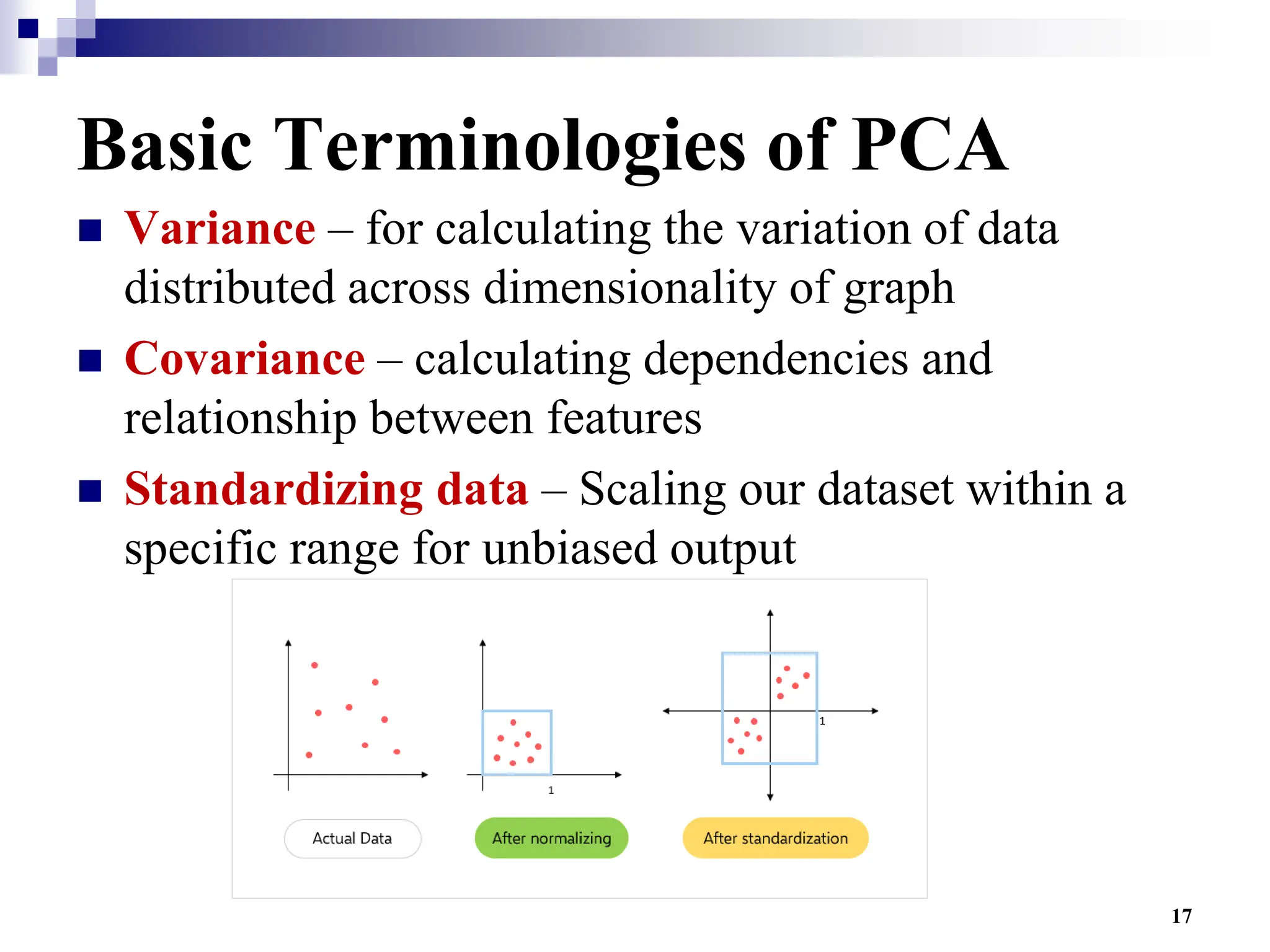 17
Basic Terminologies of PCA
 Variance – for calculating the variation of data
distributed across dimensionality of graph
 Covariance – calculating dependencies and
relationship between features
 Standardizing data – Scaling our dataset within a
specific range for unbiased output
 