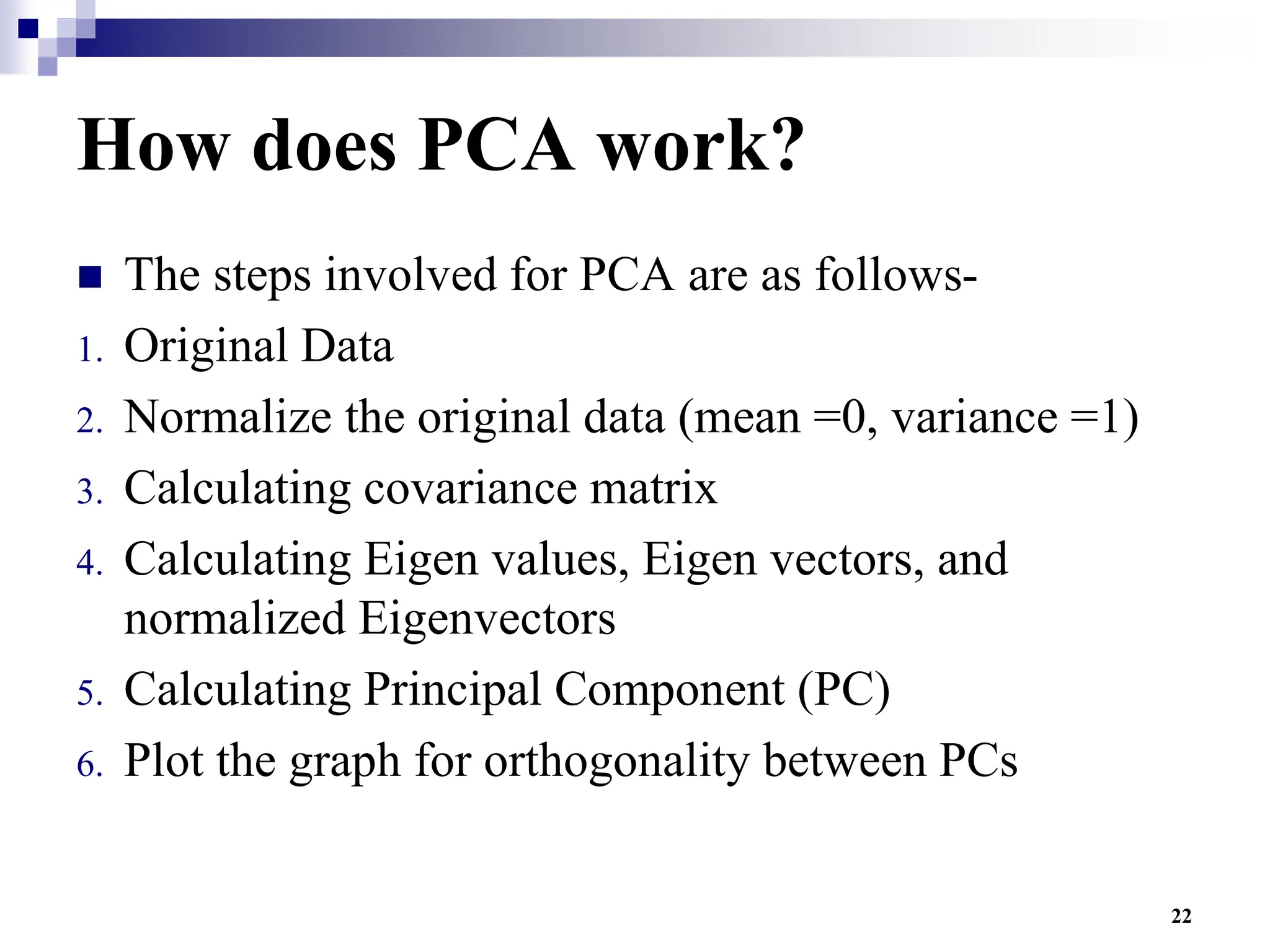 22
How does PCA work?
 The steps involved for PCA are as follows-
1. Original Data
2. Normalize the original data (mean =0, variance =1)
3. Calculating covariance matrix
4. Calculating Eigen values, Eigen vectors, and
normalized Eigenvectors
5. Calculating Principal Component (PC)
6. Plot the graph for orthogonality between PCs
 