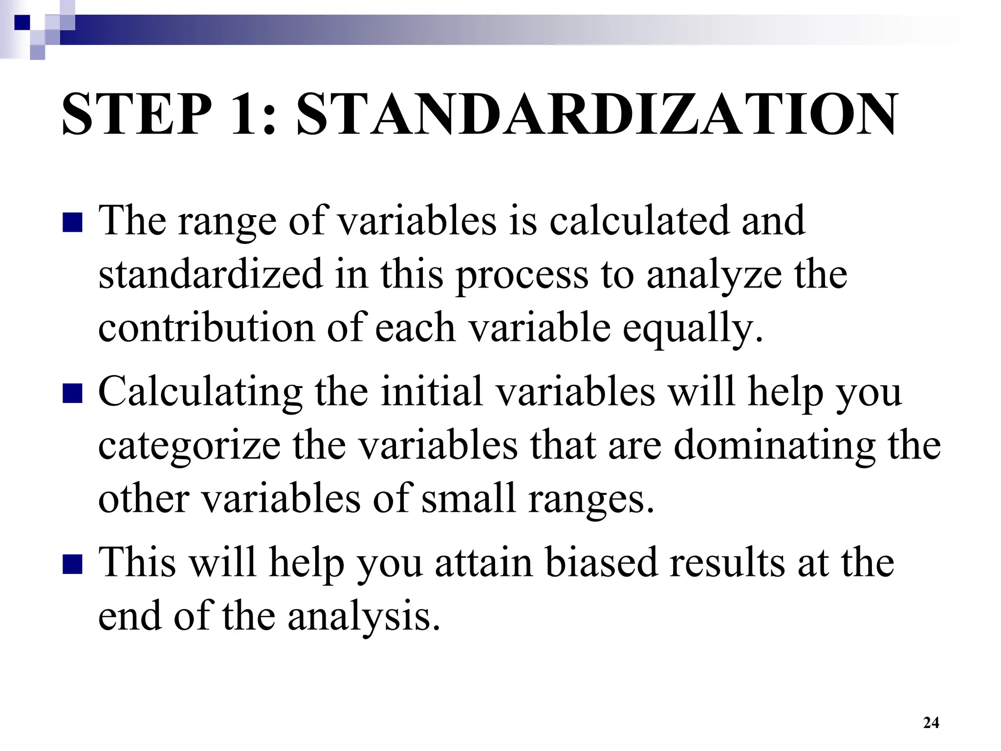 24
STEP 1: STANDARDIZATION
 The range of variables is calculated and
standardized in this process to analyze the
contribution of each variable equally.
 Calculating the initial variables will help you
categorize the variables that are dominating the
other variables of small ranges.
 This will help you attain biased results at the
end of the analysis.
 