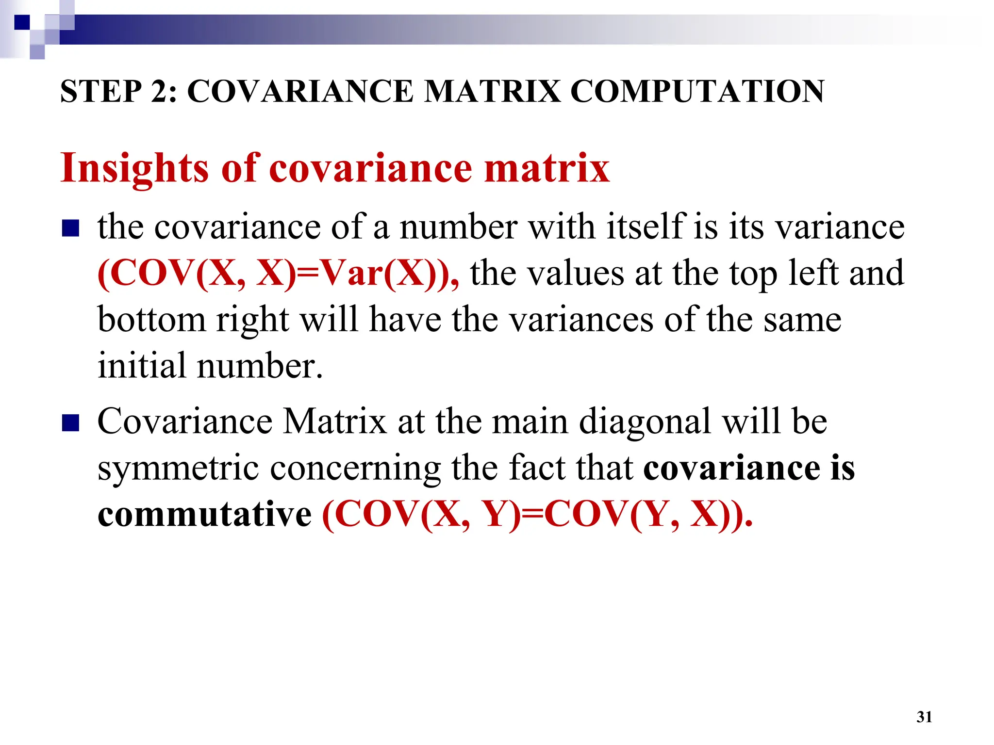 31
STEP 2: COVARIANCE MATRIX COMPUTATION
Insights of covariance matrix
 the covariance of a number with itself is its variance
(COV(X, X)=Var(X)), the values at the top left and
bottom right will have the variances of the same
initial number.
 Covariance Matrix at the main diagonal will be
symmetric concerning the fact that covariance is
commutative (COV(X, Y)=COV(Y, X)).
 