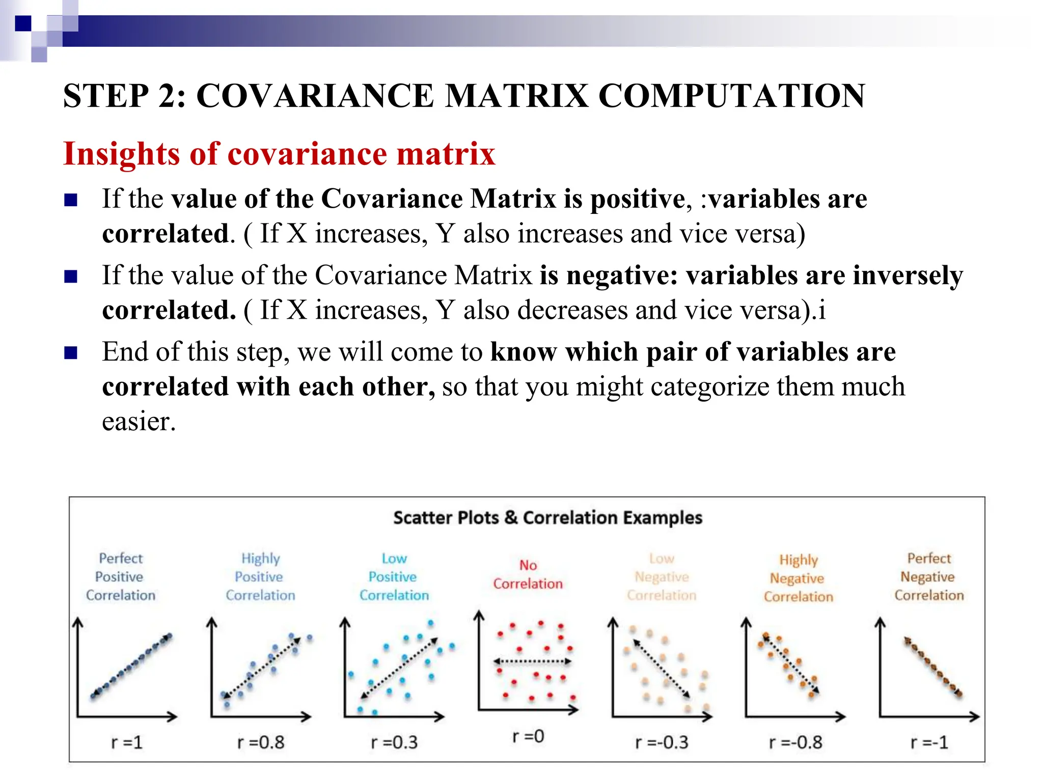 32
STEP 2: COVARIANCE MATRIX COMPUTATION
Insights of covariance matrix
 If the value of the Covariance Matrix is positive, :variables are
correlated. ( If X increases, Y also increases and vice versa)
 If the value of the Covariance Matrix is negative: variables are inversely
correlated. ( If X increases, Y also decreases and vice versa).i
 End of this step, we will come to know which pair of variables are
correlated with each other, so that you might categorize them much
easier.
 