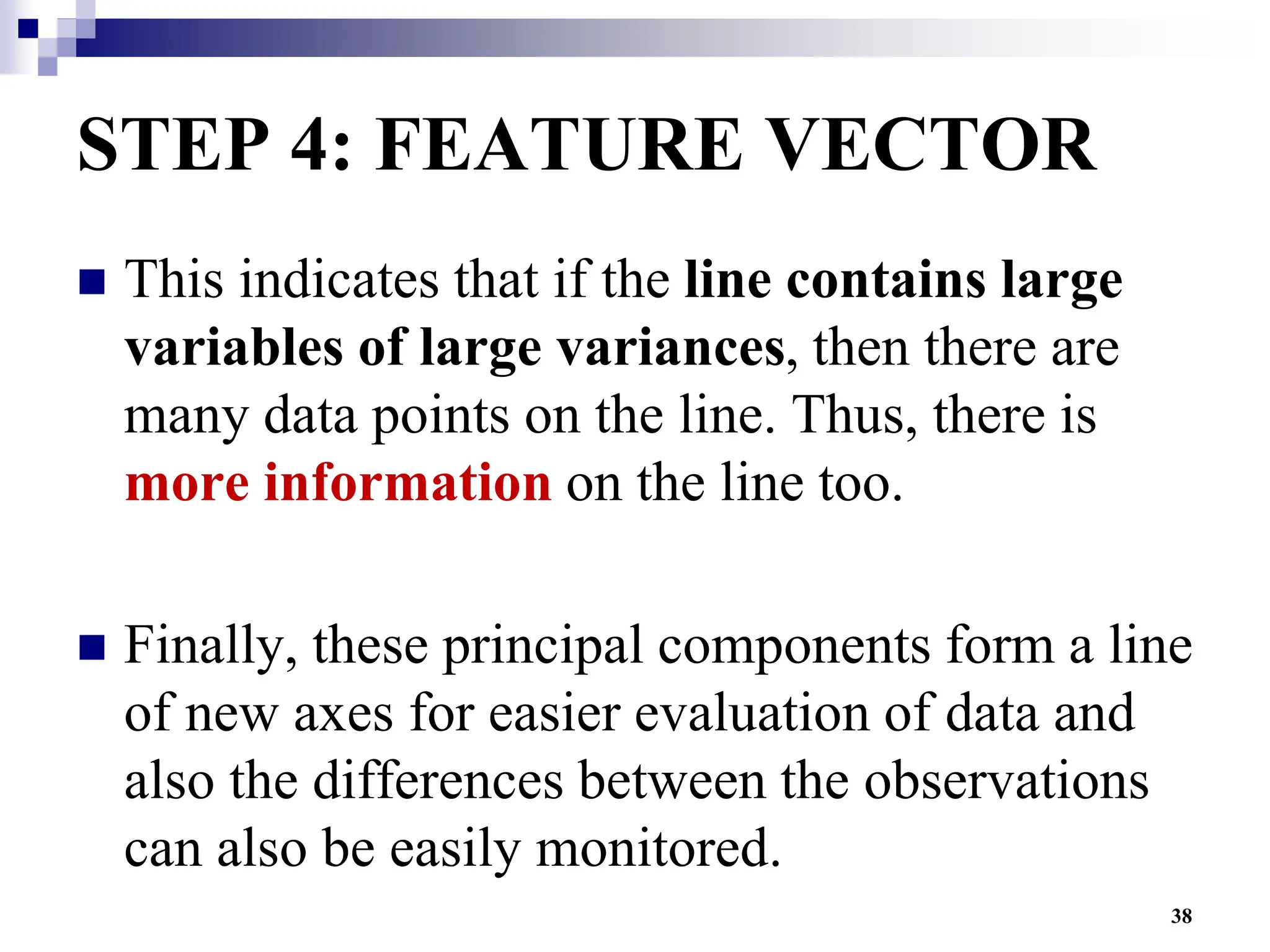 38
STEP 4: FEATURE VECTOR
 This indicates that if the line contains large
variables of large variances, then there are
many data points on the line. Thus, there is
more information on the line too.
 Finally, these principal components form a line
of new axes for easier evaluation of data and
also the differences between the observations
can also be easily monitored.
 