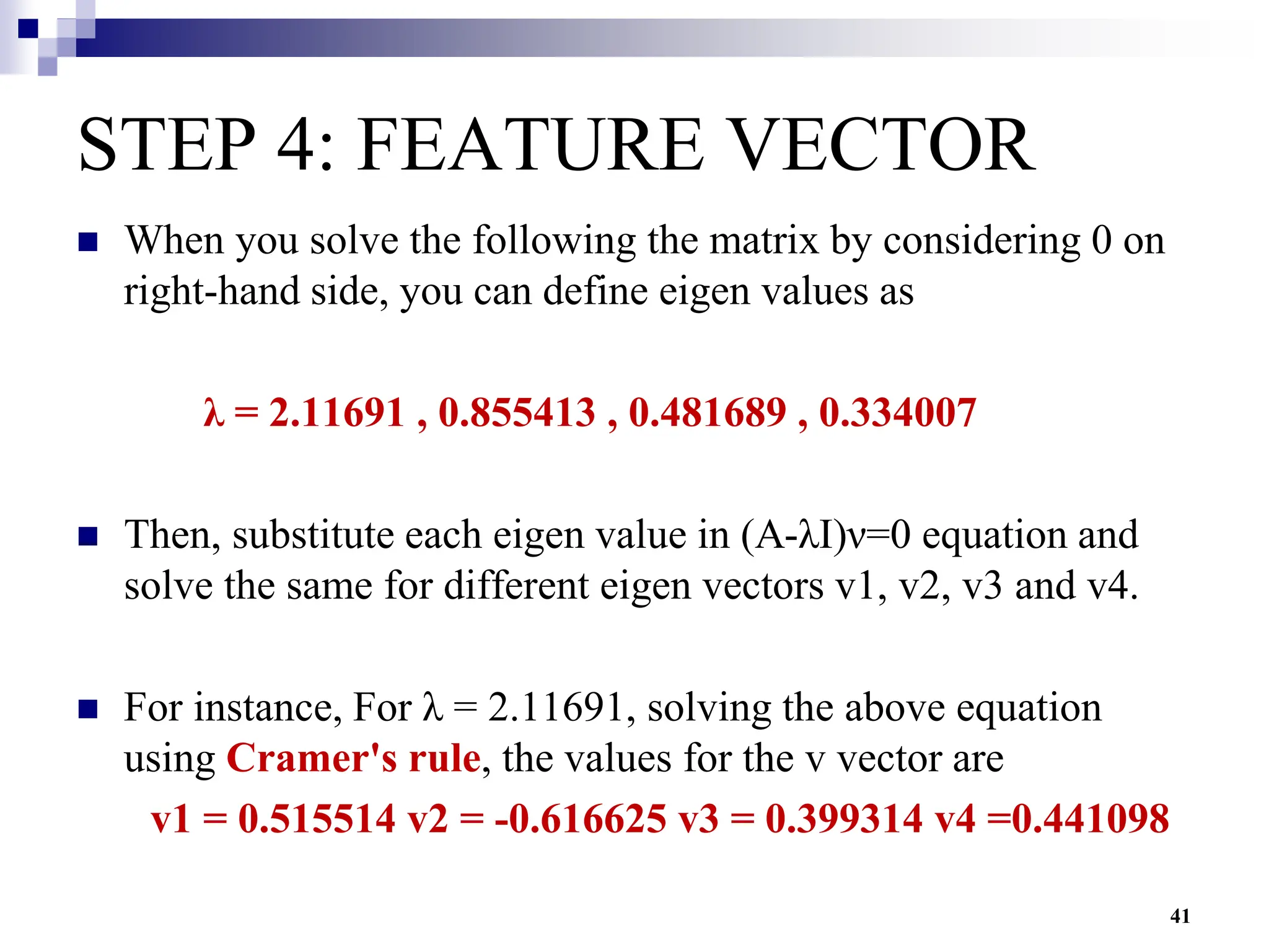 41
STEP 4: FEATURE VECTOR
 When you solve the following the matrix by considering 0 on
right-hand side, you can define eigen values as
λ = 2.11691 , 0.855413 , 0.481689 , 0.334007
 Then, substitute each eigen value in (A-λI)ν=0 equation and
solve the same for different eigen vectors v1, v2, v3 and v4.
 For instance, For λ = 2.11691, solving the above equation
using Cramer's rule, the values for the v vector are
v1 = 0.515514 v2 = -0.616625 v3 = 0.399314 v4 =0.441098
 
